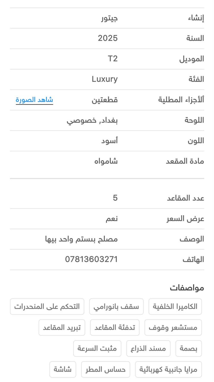 السلام عليكم كل التفاصيل موجود ب صوروالسعر 35 ***********

نص مكتوب في الصور:
- عدد المقاعد 5 عرض السعر نعم الوصف مصلح بستم واحد بيها الهاتف *********** مواصفات الكاميرا الخلفية سقف بانورامي التحكم على المنحدرات مستشعر وقوف تدفئة المقاعد تبريد المقاعد بصمة مسند الذراع مثبت السرعة مرايا جانبية كهربائية حساس المطر شاشة مراقبة النقطة العمياء نظام المفتاح الذكي مقاعد كهربائية 6 وسادة هوائية المصابيح الأمامية ليد إنارة محيطية أبل كاربلاي ABS شاحن لاسلكي صندوق تبريد كشافات ضباب ذاكرة المقعد تعليق تلقائي وضع القيادة 4WD تحذير مغادرة المسار إضاءة ترحيب نظام إلغاء الضوضاء التحكم الإلكتروني في الثبات تحذير من الاصطدام الأمامي مرايا جانبية تدفئة خطوات جانبية تبريد خلفي زر التشغيل
- إنشاء جيتور السنة 2025 الموديل T2 الفئة Luxury ألأجزاء المطلية قطعتين شاهد الصورة اللوحة بغداد, خصوصي اللون أسود مادة المقعد شامواه عدد المقاعد 5 عرض السعر نعم الوصف مصلح بستم واحد بيها الهاتف *********** مواصفات الكاميرا الخلفية سقف بانورامي التحكم على المنحدرات مستشعر وقوف تدفئة المقاعد تبريد المقاعد بصمة مسند الذراع مثبت السرعة مرايا جانبية كهربائية حساس المطر شاشة
- iQ