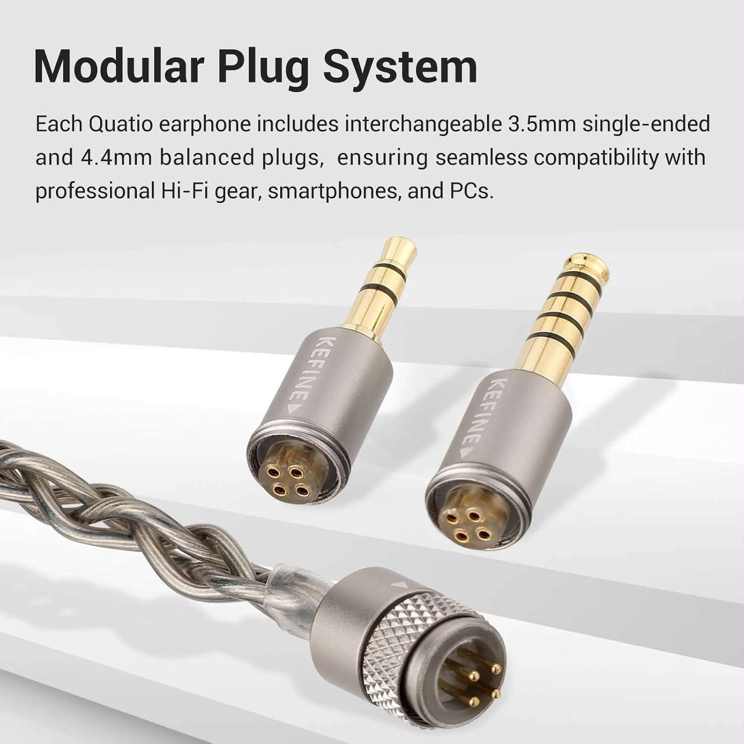 Kefine Quatio
2DD+2BA

3.5+4.4mm - 2pin

السماعه الافضل للالعاب

نص مكتوب في الصور:
- Ultimate Gaming Immersion Dive into a lag-free, lifelike soundscape where every detail is rendered with exquisite precision.
- Specifications Style In-ear Driver size φ 10mm & φ 8mm Frequency response 20 Hz - 20K Hz Driver type 2DD + 2BA Impedance 32 Ω Plug size φ3.5mm SE & φ 4.4 mm BA Sensitivity 107 dB +/- 3 dB Cable length 1.2 M +/-0.2 M
- 2DD + 2BA Quad-Driver Hybrid 10mm DLC + 8mm PU+LCP Dual BAs for Exquisite Treble Detail KEFINE A 10mm DLC driver and 8mm PU+LCP unit forge a high-res, deep-bass foundation, while dual BAs ensure extended treble and a panoramic soundstage.
- Modular Plug System
- Each Quatio earphone includes interchangeable 3.5mm single-ended and 4.4mm balanced plugs, ensuring seamless compatibility with professional Hi-Fi gear, smartphones, and PCs.