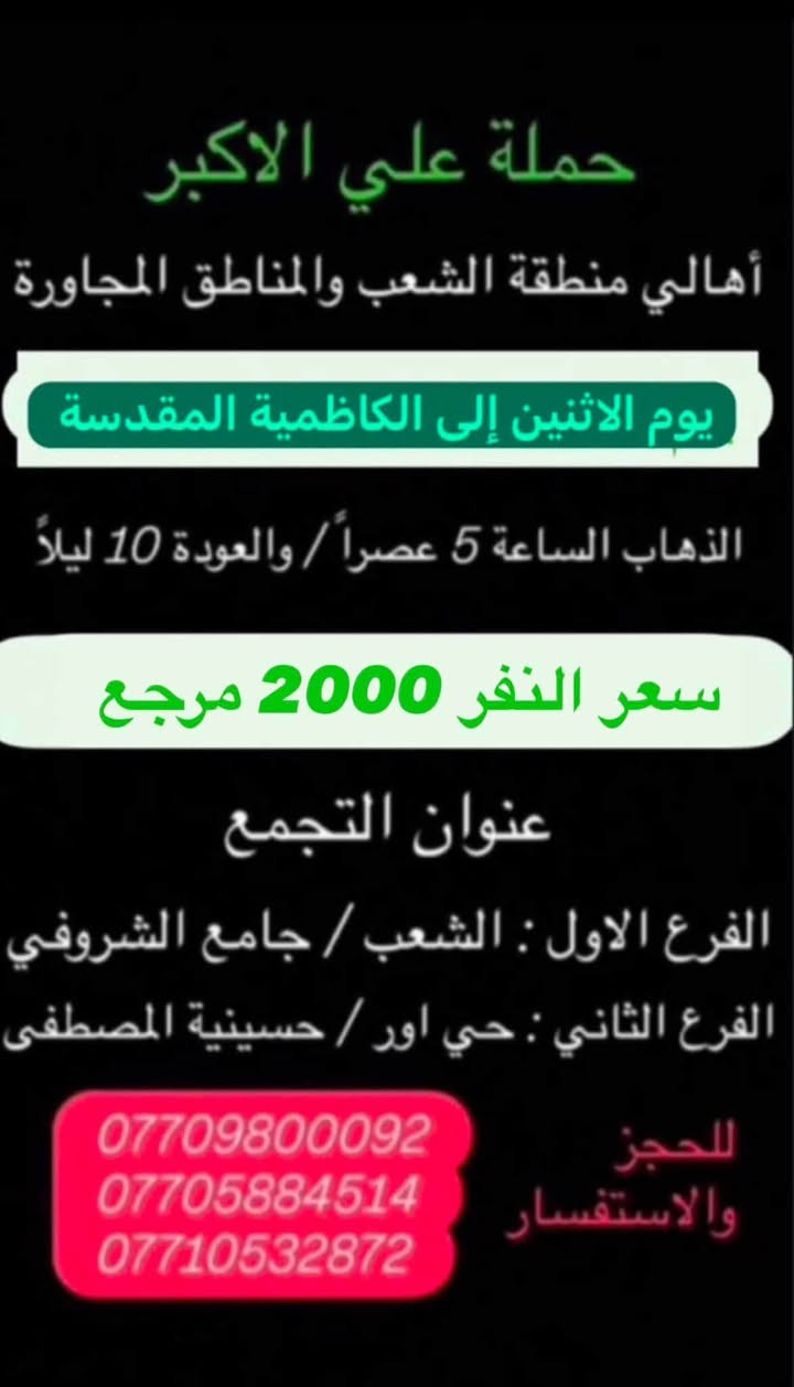 (عروض خاصة طيله ايام الاسبوع)
( شاهدو الرحلات الي تناسبكم داخل الصور  )

(#جدول_زيارات_حمله_علي_الاكبر_)

        (حملتكم ويانه غير لسنا الوحيدون لكننا الافضل)

                         (#طيله_ايام_الاسبوع)

أهالي منطقه الشعب والمناطق المجاورة 

مكان الحمله والانطلاق 

الفرع الاول: الشعب شارع عدن جامع الشروفي 

الفرع الثاني: حي اور حسينيه المصطفى 

للحجز وللاستفسار يوجد وتساب 24

- *********** - *********** - *********** -

________________________________________

سياره رقم (0)🚌👇👈(سعر النفر 6 الاف مرجع)

كل اثنين الى كربلاء المقدسة 

وقت الانطلاق الساعه ال4 عصراً والرجوع ال11 ليلاً

_______________________________________

سياره رقم (1)🚌👇👈(سعر النفر 8 الاف مرجع)

يوم الاثنين الى كربلاء المقدسة و شريفه بنت الحسن(ع)

وقت الانطلاق الساعه ال 5 عصراً والرجوع حسب الاتفاق 

_______________________________________

سيار رقم (2)🚌👇👈 ( سعر النفر 2000 دينار مرجع ) 

كل اثنين إلى الامام الكاظم (ع)

وقت الانطلاق الساعه ال5 عصراً والعوده ال10 ليلاً 

________________________________________

سياره رقم (3) 🚌 👇👈 سعر النفر 8 الاف مرجع 

كل يوم اثنين الى النجف الاشرف 

وقت الانطلاق الساعه ال 11 ليلاً و العوده ال 8 الصبح 

_________________________________________

سياره رقم (4)🚌👇👈(سعر النفر 6 الاف مرجع)

كل ثلاثاء الى كربلاء المقدسة 

وقت الانطلاق الساعه ال4 عصراً والرجوع ال11 ليلاً 

_______________________________________

سياره رقم (5) 🚌👇👈(سعر النفر 8 الاف مرجع )

يوم الثلاثاء المصادف 8/11 إلى النجف الاشرف 

( المصادف ليلة 28 صفر استشهاد النبي محمد ص )

وقت الانطلاق الساعه ال11 ليلاً والرجوع ال 8 صباحاً 

_______________________________________

سياره رقم (6)🚌👇👈(سعر النفر 6 الاف مرجع)

كل اربعاء الى كربلاء المقدسة 

وقت الانطلاق الساعه ال4 عصراً والرجوع ال11 ليلاً 

_______________________________________

سياره رقم (7)🚌👇👈 ( سعر النفر 2000 دينار مرجع ) 

كل اربعاء إلى الامام الكاظم (ع)

وقت الانطلاق الساعه ال5 عصراً والرجوع ال10 ليلاً 

_______________________________________

سياره رقم (8)🚌👇👈(سعر النفر 6 الاف مرجع)

كل خميس الى كربلاء المقدسة 

وقت الانطلاق الساعه ال2 ضهراً والرجوع ال10 ليلاً 

_______________________________________

سياره رقم (9)🚌👇👈(سعر النفر 6 الاف مرجع)

كل خميس الى كربلاء المقدسة 

وقت الانطلاق الساعه ال 10 ليلاً والرجوع ال 5 صباحاً 

_______________________________________

سياره رقم (10) 🚌👇👈(سعر النفر 8 الاف مرجع )

كل خميس إلى النجف الاشرف 

وقت الانطلاق الساعه ال11 ليلاً والرجوع ال 9 صباحاً 

_______________________________________

سياره رقم (11)🚌👇👈(سعر النفر 8 الاف مرجع)

كل جمعة الى سامراء وسيد محمد 

وقت الانطلاق الساعه ال 7 صباحاً والرجوع حسب الاتفاق 

_______________________________________

سياره رقم (12)🚌👇👈(سعر النفر 6 الاف مرجع)

كل جمعة الى كربلاء المقدسة 

وقت الانطلاق الساعه ال2 ضهراً والرجوع ال10 ليلاً 

_______________________________________

سياره رقم (13)🚌👇👈(سعر النفر 8 الاف مرجع)

كل جمعة الى شريفة بنت الحسن و كربلاء المقدسة 

وقت الانطلاق الساعه ال 9 ليلاً والرجوع الساعه ال 5 صباحاً 

_______________________________________

سياره رقم (14)🚌👇👈(سعر النفر 6 الاف مرجع)

كل جمعة الى كربلاء المقدسة 

وقت الانطلاق الساعه ال 10 ليلاً والرجوع ال 5 صباحاً 

_______________________________________

سياره رقم (15) 🚌👇👈(سعر النفر 8 الاف مرجع )

كل جمعة إلى النجف الاشرف 

وقت الانطلاق الساعه ال11 ليلاً والرجوع ال 9 صباحاً 

_______________________________________

سياره رقم (16) 🚌👇👈(سعر النفر 6 الاف مرجع )

كل سبت إلى كربلاء المقدسة 

وقت الانطلاق الساعه ال 3 والرجوع ال 11 ليلاً 

_______________________________________

سياره رقم (17)🚌👇👈(سعر النفر 2000 دينار مرجع )

كل سبت إلى الامام الكاظم (ع)

وقت الانطلاق الساعه ال5 عصراً والعوده ال 10 ليلاً 

________________________________________

حمله علي الأكبر لزياره العتبات المقدسه 

المكان بغداد الشعب شارع عدن جامع الشروفي 

*********** -*********** - *********** -

ومن الله التوفيق . (ملاحظة توجد لدينه سياره تكسي )

خدمه الزوار شرف لنا👇👇زورونا

https://www.facebook.com/groups/1304752093235453/
