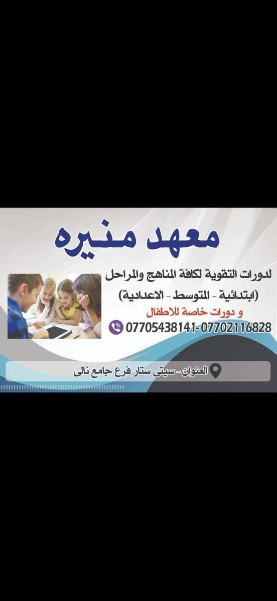 من رخصة مسؤول و أعضاء الكروب المحترمين..لبدء العام الجديد بفتح المدارس أبوابها . نهنئ طلبتنا الاعزاء يارب عام الخير والتوفيق لهم ..
يعلن معهدنا معهد منيره بفتح دورات خاصة لاطفالنا الاعزاء لتعليمهم القرائه و الكتابه . عربي .. انكليزي .. رياضيات ..إضافة إلى مادة الرسم .. وسفرات مجانيه إلى بارك ازادي و باغي كشتي بين فتره و اخرى..
وفي نفس الوقت فتح دورات التقويه لكافة المراحل ...
ابتدائيه .. متوسطه .. اعداديه... من يرغب التسجيل الاتصال بالهواتف و عنوان في أدناه...مع فائق تقديري

نص مكتوب في الصور:
- معهد منيره لدورات التقوية لكافة المناهج والمراحل (ابتدائية - المتوسط - الاعدادية) و دورات خاصة للاطفال *********** - *********** العنوان - سيتي ستار فرع جامع نالی
- الدرجة المادة الاسلامية/العربية 90 الانكليزية 98 الرياضيات 100 الاجتماعيات 93 الأحياء 98 الكيمياء 98 الفيزياء 100