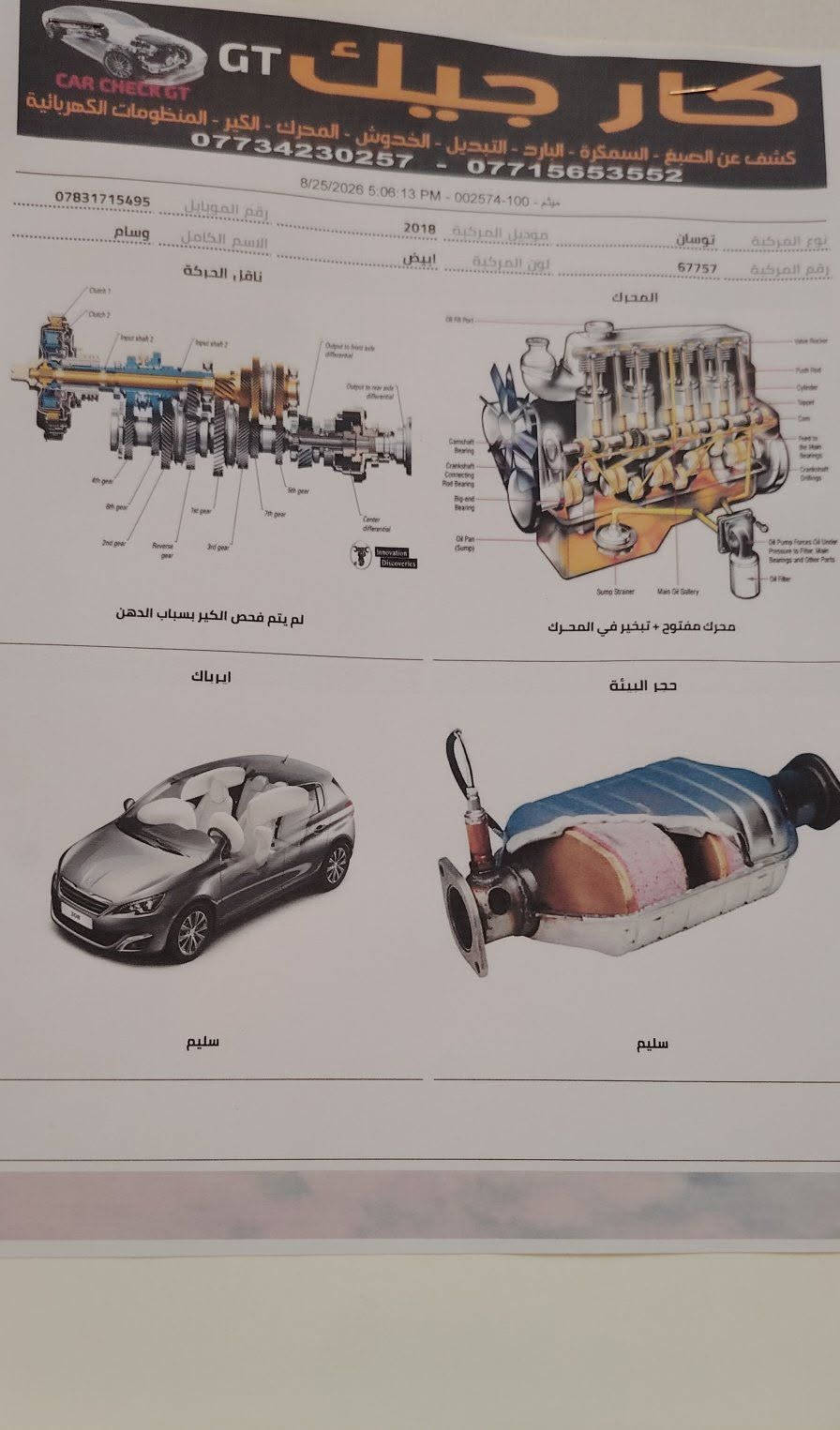 توسان موديل 2018 محرك مفتوح 2000 دوش المرغوب دواخل نضيف سايد ابريك رجل تبريد قطعتين خمس عدسات مري شفط السعر 146
***********

نص مكتوب في الصور:
- كار جيك GT كشف عن الصبغ - السمكرة - البارد - التبديل - الخدوش - المحرك - الكير - المنظومات الكهربائية *********** - *********** 8/25/2026 5:06:13 PM - 002574 - 100 - موثم *********** رقم الموبايل وسام الاسم الكامل 2018 موديل المركبة توسان نوع المركبة ابيض لون المركبة 67757 رقم المركبة ناقل الحركة المحرك لم يتم فحص الكير بسبب الباب محرك مفتوح + تبخير في المحرك ايرباك حجر البيئة سليم سليم