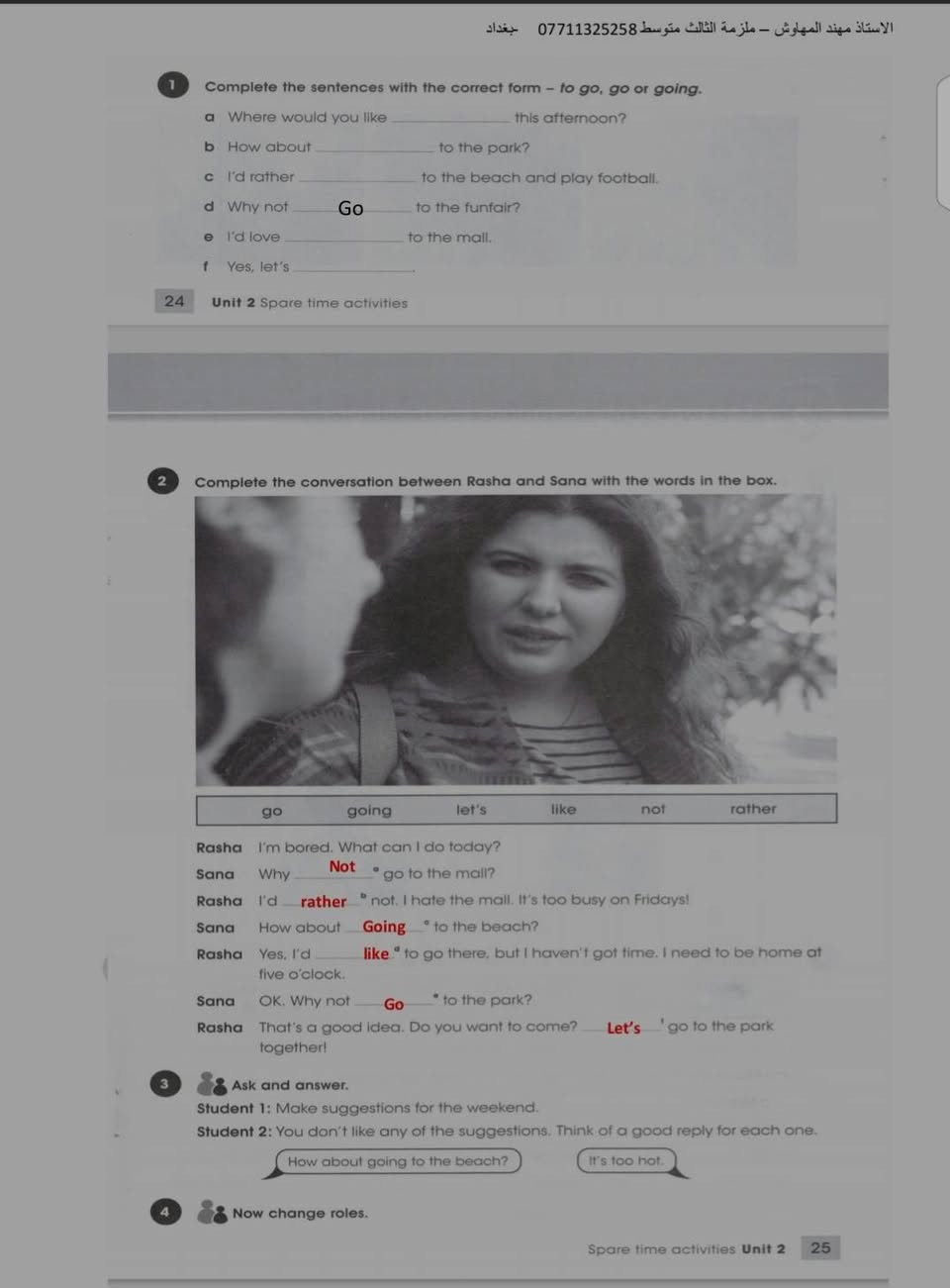 ملخص اليونت الثاني للثالث متوسط لمادة اللغة الانكليزية شرح مختصر وواضح
الاستاذ مهند المهاوش

قناة اليوتيوب 
https://youtu.be/56Hw7C88BN8?si=XiMp6WS8it-J2sXM
قناة التلكرام 
https://t.me/nood91

نص مكتوب في الصور:
- الاستاذ مهند المهاوش - ملزمة الثالث متوسط *********** - بغداد
- UNIT TWO
- Lesson 1
- Matches
- Verbs الافعال
- Nouns الاسماء
- 1
- Do يفعل
- A hobby هواية
- 2
- Go يذهب
- To the cinema - fishing - shopping
- الى السينما صيد السمك التسوق
- 3
- Have لدية
- A picnic - a rest
- سفرة استراحة
- 4
- Kick يركل
- A ball الكرة
- 5
- Read يقرأ
- A story قصة
- 6
- Score يسجل
- A point - a goal
- هدف نقطة
- 7
- Spend يقضي
- Sometime - the afternoon - the morning
- بعض الوقت المساء الصباح
- 8
- Watch يشاهد
- TV - a football match
- مباراة كرة قدم تلفاز
- 9
- Win يفوز
- A game - medal
- لعبة مدالية
- ***********
- *********** Talking about like / dislike (افعال الرغبة و عدم الرغبة) للتعبير عن الاشياء التي نرغب بها و لا نرغب بها فاننا نستخدم افعال الرغبة الاتية ( love - enjoy - like - don't like - hate ) متبوعة بفعل يحتوي على (ing) و حسب القاعدة الاتية: - Sub. الفاعل Love \ Like \ Dislike \ Don't like Enjoy \ Hate How about فعل يحتوي على (ing) 1 قد تاتي الاسئلة على شكل جواب كامل-1 express your preference concerning to go to the mall ( how about ) - How about going to the mall . 2 =Use ( I like ) to express your preference concering play tennis - I like playing tennis. 3- Express your dislike concerning flies ( جملة حسب المعنى ) - 4- How about (go) to the mall ( correct the verb ) الاقتراحات - suggestions 2 التعبير عن المفضلات و صنع الاقتراحات نتبع الاتي: - Let`s Why not + فعل مجرد I`d rather 1- Express your concerning to go to the shop ( Let`s ) - 2- ( watch a film ). ( Expressing performance using . I`d rather ) I`d like + to فعل 3 I`d love Would you like 1- Express your preference concerning going to the mall ( I`d Love ) - 2- Use ( I`d love ) -------- to express your preference concerning playing tennis .
- للموافقة على موضوع تكوين الاقتراحات و التفضيلات و الذي نتعرف عليه من خلال كلمة 4
- وافق (agree) او كلمة اقبل (accept) في جملة السؤال. حيث عند الموافقة نكتب احد التكابير الاتي -
- let`s go to the mall ( accept )
- play football .
- why not
- Yes , let's
- 1- Yes, let's go.
- 2- Yes, why not.
- Refuse - لرفض الاقتراح نستخدم
- سبب الرفض NO,
- 1- Let's go for a picnic today .(Refuse )
- No, I am busy .
- أسئلة وزارية
- 1- Express your dislike concerning flies
- 2- How about (go) to the mall ( correct the verb )
- 3- express your preference concerning to walk in the park ( I enjoy )
- -I enjoy walking in the park .
- 4- Express your preference concerning going to the mall ( I'd
- Love )
- 5- Use ( I'd love ) -------- to express your preference concerning playing tennis .
- -I'd love to play tennis .
- 6-- let's play a game of chess ( accept )
- 7- Let's watch a film. (accept)
- 8- make suggestion for your little brother about where to spend the holiday ( use ; how
- about )
- 9- Express your preference concerning going to the theatre ( Use I'd Love )
- 10- let's go to the park ( Refuse )
- 11- Use " I'd rather ' to express your preference to go to the cinema .
- الاستاذ مهند المهاوش - ملزمة الثالث متوسط *********** بغداد
- 12- Agree to your friend's suggestion going to the museum
- تدرب - صيغة الاسئلة
- 1- Where would you like ......... this afternoon? (to go – go – going)
- 2- I'd rather (go – to go – going ) to the beach and play football .
- 3- I like (wear – to wear – wearing) casual clothes.
- 4- I'd rather .............. landscapes. (drawing –draw – to draw )
- 5- ................ listen to soft music. (how about – I'd rather – I'd love)
- 6- How about (playing – to play – play) chess?
- 7- Why not (spending – to spend – spend) the holiday in the north?
- 8- I enjoy (walking , walked , walks) along the beach .
- 9-I'd love ( to go – going – go ) mall .
- 10- I love .......... matches on TV. (watch , watching, to watch)
- 11- I like ............ cars. (drive , to drive , driving)
- 12- I enjoy (walking , walked , walks) along the beach
- *********** مهند المهاوش
- الزمن المضارع البسيط Present simple tense
- نستخدم الزمن المضارع البسيط للتعبير عن حقائق ثابتة او احداث متكررة بشكل روتيني و نستخدم مع هذا الزمن من ظروف التكرار الاتية: (always - usually - often - sometimes - never) و يكون موقعها بين الفاعل و الفعل. و نستخدم كلمة (every+زمن) مثل (every day - every month) و يكون موقعها في نهاية الجملة.
- Affirmative الاثبات
- Subject \ فاعل
- He \ She \ It
- (s+فعل)
- تكملة
- I \ We \ You \ They
- (فعل مجرد)
- - She usually helps her mother.
- - Ahmed and his friend, Husam, write a short story every day.
- - My father always works hard.
- - ملاحظة: - في زمن المضارع البسيط حصرا اذا كان الفاعل اسم مفرد او ضمير (he - she - it) فيضاف s الشخص الثالث للفعل المضارع اما اذا كان اسم جمع او الضمير (I - We - You - They) فيبقى مجرد
- - We go to school every day.
- - He always plays football.
- - في حالة النفي و حالة السؤال اذا كان الفاعل اسم مفرد او ضمير (he - she - it) نستخدم الفعل المساعد (does) و اذا كان الفاعل اسم جمع او الضمير (I - We - You - They) نستخدم الفعل المساعد (do) و يجب ان يكون بعدهم فعل مجرد.
- - نضيف كلمة (not) بعد الافعال (does - do) و حسب التركيب الاتي: -
- Negative النفي
- does not
- do not
- 1-she works over time every day ( negative )
- - She doesn't work over time every day.
- 2- we study French ( negative )
- - We don't study French.
- - في حالة السؤال فقط نضع (do - does) على الفاعل و نضع علامة (?) في نهاية الجملة و حسب الترتيب الاتي: -
- question السؤال
- Does
- تكملة ?
- Do
- 1- Huda plays tennis in the garden ( question )
- - Does huda play tennis in the garden ?
- 2- we eat the red salad in the restaurant ( question )
- Do we eat the red salad in the restaurant ?
- be
- ( is- am - are )
- فاعل
- - I (be) thirteen years. (present simple)
- - I am thirteen years.
- - They (not be) at home. (Negative)
- - They aren't at home.
- 1- Fatima (lose ) her book . (Present simple)
- - Fatima loses her book .
- 2- The moon shines in the night. (question)
- -Does the moon shine in the night .
- 3- Rana cooks chicken well. (Negative)
- 4- Huda enjoys playing tennis ( negative )
- - Huda doesn't enjoy playing tennis .
- 5- Lucy ( get ) the best mark in the exam ( present simple )
- 6- Ali is the best player in our team ( negative )
- 7- Where (do) he go every day? (Correct the verb)
- 8- you are a movie fan ( make question )
- 9- Nada plays tennis well ( question )
- 10- Ahmed (be) a good player. (Correct the verb)
- 11- Mazin visits his uncle every weekend ( negative )
- مهند المهاوش ***********
- Past simple tense - زمن الماضي البسيط
- نستخدم الزمن الماضي البسيط (past simple tense) للتعبير عن احداث سابقة و نستدل عليه من خلال بعض الظروف الاتية: ( yesterday - last - ago - past )
- - للتعبير عن هذا الزمن في حالة الاثبات (affirmative) نتبع الصيغة الاتية:
- فاعل + ed / شاذ
- - Yesterday, I visited my uncle.
- - She wrote a long story last year.
- - ملاحظة: - الفعل الماضي اما يكون قياسي فياخذ (ed) او يكون غير قياسي (شاذ) حسب نوع الفعل
- - اما في حالة النفي (negative) نضع اداة النفي (not) بعد الفعل المساعد (did) و حسب التركيب الاتي:
- Sub + (did + not) + فعل مجرد + التكملة
- 1- She watched the film yesterday ( negative )
- - she didn't watch the film yesterday .
- 2- suha enjoyed in the picnic last Friday ( negative )
- Suha didn't enjoy in the picnic last Friday .
- - في حالة السؤال (question) فقط نقدم الفعل المساعد (did) على الفاعل و نضع علامة (?) في نهاية الجملة و حسب التركيب ادناه:
- Did +Sub + فعل مجرد + التكملة?
- - you finished the report last week ( question )
- -Did you finish the report last week?
- - they went to the zoo two days ago ( question )
- Did they go to the zoo two days ago ?
- الافعال المساعدة
- were ----- Was + فاعل
- - They were good players.
- - I was a famous writer.
- - It was a good story.
- - Give the past simple tense of these verbs- اعطي صيغة الافعال الاتية في زمن الماض البسيط -
- Infinitive مصدر
- Regular اعتيادي
- Past tense زمن الماضي
- Irregular غير اعتيادي
- Go-went
- Take - took
- Want wanted
- Is was
- Arrive
- Say said
- Laugh
- Send Sent
- Do-did
- Land
- Lose lost
- Play played
- Fly flew
- Write -wrote
- paint
- Get Got
- move moved
- Set set
- See- saw
- call
- Put put
- Drive- drove
- paint painted
- read read
- تدرب
- 1- I (watch) an interesting film last night. (Correct the verb)
- 2- He went to school yesterday. (Negative)
- - He didn't go to school yesterday.
- 3- They helped on an old man cross the street. (Question)
- - Did they help on an man cross the street.
- 4- She (see) the film yesterday (correct)
- 5- Ahmed was the second person enter here last day (negative )
- 6- The hall was empty. (Make the sentence negative)
- 7- It (not rain) a lot last night.
- 8- We moved to a new house .............. (next week / every week / last week)
- 9- Where (do) you go yesterday? (Correct the verb)
- 10- I (be) a taxi driver two years ago. (Correct the verb)
- 11- (Did / Were) she pass her driving test last week?