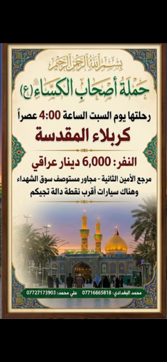 لا توجد تفاصيل

نص مكتوب في الصور:
- حملة حملة اصحاب الكساء (ع) رحلتها كل يوم سبت واربعاء الساعة 4:00 عصراً للكاظمين ( عليهم السلام ) النفر 2000 مرجع انطلاق الرحلة من: الامين الثانية مجاور مستوصف سوق الشهداء وهناك سيارات اقرب نقطة دالة تجيكم لحجز والنقل والاستفسار اتصل بنا: *********** - محمد البغدادي *********** - علي محمد
- بسم الله الرحمن الرحيم حملة أصحاب الكساء (ع) رحلتها يوم السبت الساعة 4:00 عصراً كربلاء المقدسة النفر: 6,000 دينار عراقي مرجع الأمين الثانية - مجاور مستوصف سوق الشهداء وهناك سيارات أقرب نقطة دالة تجيكم محمد البغدادي: *********** علي محمد: ***********