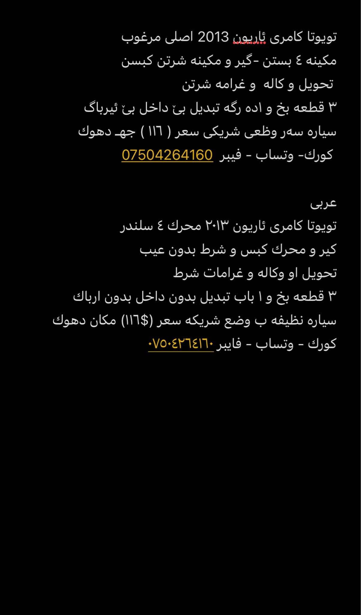 تويوتا كامرى ئاریون 2013 اصلى مرغوب
مكينه ٤ بستن -گير و مكينه شرتن كبسن
 تحويل و كاله  و غرامه شرتن
٣ قطعه بخ و ١ده رگه تبديل بێ داخل بێ ئیرباگ 
سیارە سەر وظعى شريكى سعر ( ١١٦ ) جهـ دهوك
 كورك- وتساب - فيبر  ***********

عربى 
تويوتا كامرى ئاريون ٢٠١٣ محرك ٤ سلندر 
كير و محرك كبس و شرط بدون عيب
تحويل او وكاله و غرامات شرط
٣ قطعه بخ و ١ باب تبديل بدون داخل بدون ارباك
سياره نظيفه ب وضع شريكه سعر ($١١٦) مكان دهوك
كورك - وتساب - فايبر *********** دهوك, العراق

نص مكتوب في الصور:
- تويوتا كامرى ئاريون 2013 اصلی مرغوب
- ٣ قطعه بخ و اده رگه تبدیل بی داخل بی ئيرباگ
- سياره سه ر وضعی شریکی سعر ( ١١٦ ) جه دهوك
- عربی
- تويوتا كامرى ئاريون ۲۰۱۳ محرك ٤ سلندر
- سياره نظيفه ب وضع شريكه سعر (١١٦$) مكان دهوك
- كورك - وتساب - فايبر ***********
