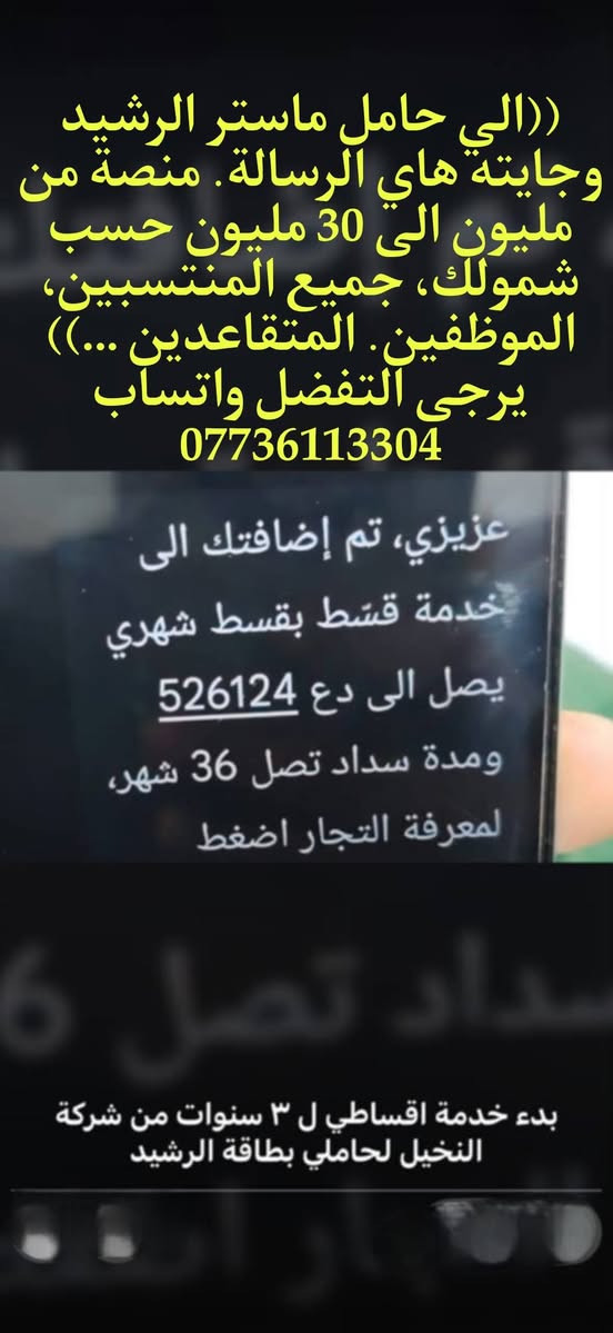لا توجد تفاصيل

نص مكتوب في الصور:
- مصرف الرشيد Rasheed Bank خدمة أقساطي من مصرف الرشيد خدمة أقساطي صارت متاحة لموظفي مصرف الرشيد لمدة 36 شهر بأبسط الإجراءات وبدون معاملة معقدة والمزيد من الأجهزة الكهربائية الثلاجات الغسالات الأجهزة المنزلية جميع أنواع الموبايلات حلمك صار أقرب مع أقساطي من مصرف الرشيد للاستفسار والتواصل *********** مصرف، الرشيد دائماً معك
- ((الي حامل ماستر الرشيد وجايته هاي الرسالة. منصة من مليون الى 30 مليون حسب شمولك، جميع المنتسبين، الموظفين. المتقاعدين ...)) يرجى التفضل واتساب *********** عزيزي، تم إضافتك الى خدمة قسّط بقسط شهري يصل الى دع 526124 ومدة سداد تصل 36 شهر، لمعرفة التجار اضغط بدء خدمة اقساطي ل ٣ سنوات من شركة النخيل لحاملي بطاقة الرشيد