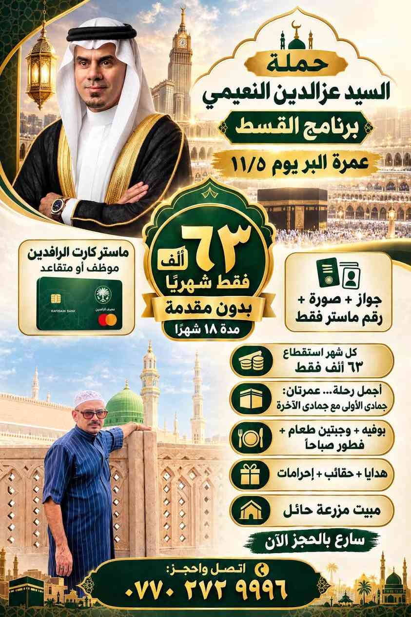 على بركه الله نعلن عن رحله العمره القادمه في شارع اجياد مع الطعام بوفيه مفتوح مع الحقائب الكبيره والصغيره والإحرامات الرجالي والنساء ربطه العنق برا باصات حديثه مزرعه في حائل ٧٥٠ الف دينار عراقي السفر يوم ١١/٥عمرتين خلال هذا الشهر تكون جوازك مع صوره ورقم جوال ولدينا نظام اقساط الطويل ايضا *********** او *********** حمله السيد عزالدين النعيمي المدائن مقابل مركز شباب على النهر مباشر دار السيد عزالدين النعيمي

نص مكتوب في الصور:
- حملة السيد عزالدين النعيمي برنامج القسط عمرة البر يوم ١١/٥ ماستر كارت الرافدين موظف أو متقاعد ٦٣ ألف شهريًا بدون مقدمة مدة ١٨ شهرًا جواز + صورة + رقم ماستر فقط كل شهر استقطاع ٦٣ ألف فقط أجمل رحلة... عمرتان: جمادى الأولى مع جمادى الآخرة بوفيه + وجبتين طعام + فطور صباحاً هدايا + حقائب + إحرامات مبيت مزرعة حائل سارع بالحجز الآن اتصل واحجز: ***********