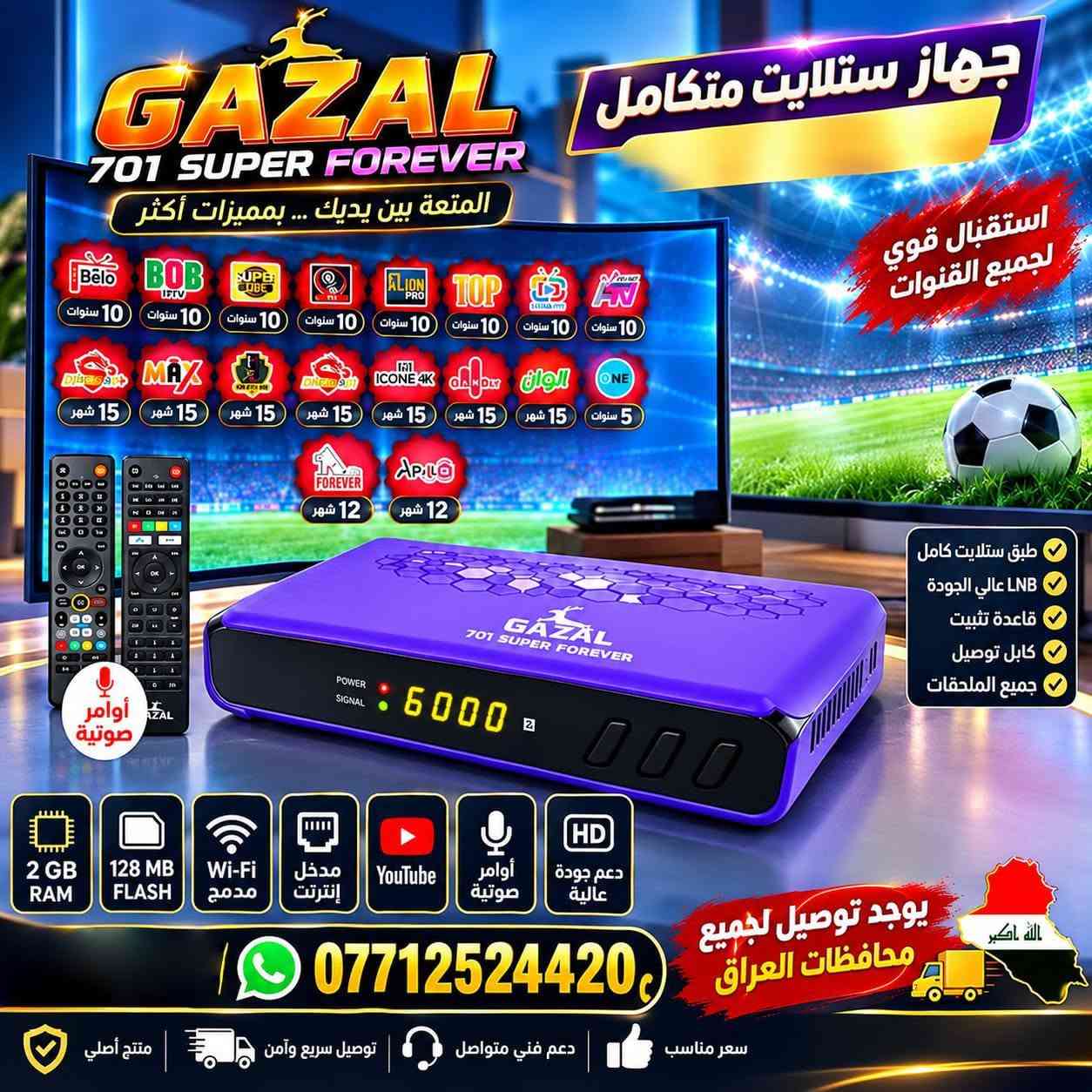 📡🔥 متوفر الآن لدى معرض النرجس للستلايت 🔥📡

💜✨ GAZAL 701 SUPER FOREVER ✨💜
🚀 جهاز متكامل • أداء قوي • مواصفات مميزة • اشتراكات متعددة

━━━━━━━━━━━━━━━━━━━━

🌟 الاشتراكات المرفقة مع الجهاز 🌟

🟢 01 — DOOM ⏳ 10 سنوات
🟢 02 — BELO ⏳ 10 سنوات
🟢 03 — TV PLUS ⏳ 10 سنوات
🟢 04 — TOP ⏳ 10 سنوات
🟢 05 — SUPER ⏳ 10 سنوات
🟢 06 — LION ⏳ 10 سنوات
🟢 07 — MAVIN ⏳ 10 سنوات
🟢 08 — BOB IPTV ⏳ 10 سنوات
🟢 09 — ONE ⏳ 5 سنوات

🔵 10 — FAMILY ⏳ 15 شهر
🔵 11 — DRAGON ⏳ 15 شهر
🔵 12 — HERO ⏳ 15 شهر
🔵 13 — MAX ⏳ 15 شهر
🔵 14 — DRAGON+ ⏳ 15 شهر

🟣 15 — APOLLO IPTV ⏳ سنة
🟣 16 — FOREVER Sharing ⏳ سنة

━━━━━━━━━━━━━━━━━━━━

🎬 الاشتراكات تشمل:
📺 قنوات متنوعة
🎞️ مكتبات أفلام ومسلسلات
👨‍👩‍👧‍👦 باقات ومحتوى للأطفال
⚽ إمكانية إضافة VIP Package لفتح القنوات الرياضية على باقة النايلسات البنفسجية 💜

━━━━━━━━━━━━━━━━━━━━

🎯🔥 التطبيقات والمزايا 🔥🎯

▶️ YouTube — مدى الحياة ♾️
📱 مشاركة شاشة الهاتف على التلفزيون — مدى الحياة ♾️
🎙️ أوامر صوتية مع الريموت
📡 Wi-Fi داخلي ودعم الاتصال اللاسلكي

━━━━━━━━━━━━━━━━━━━━

⚙️💎 مواصفات GAZAL 701 SUPER FOREVER 💎⚙️

🧠 RAM: 2GB
💾 Flash: 128MB
🚀 المعالج: GX الجديد 2026
🎙️ دعم الأوامر الصوتية
📡 Wi-Fi داخلي مع دعم شبكات 5G
🌐 منفذ Ethernet للاتصال السلكي
🎥 دعم H.265 / HEVC
📺 دقة Full HD 1080P
🛰️ دعم الأقمار الصناعية
📡 سعة تصل إلى 8000 قناة
🔌 منفذ USB
▶️ YouTube
📋 EPG دليل البرامج
⏺️ دعم PVR / التسجيل
🔎 Blind Scan البحث الأعمى
📺 دعم 2 LED
🔊 دعم MPEG4

━━━━━━━━━━━━━━━━━━━━

🎮✨ الريموتات المرفقة ✨🎮

📦 الجهاز يأتي مع 2 ريموت أصلي:

🎙️ الريموت الأول:
🔵 Bluetooth + أوامر صوتية

📡 الريموت الثاني:
🔄 زاوية تحكم واسعة 360°

🏢 مناسب للاستخدام في القاعات والصالات الكبيرة

━━━━━━━━━━━━━━━━━━━━

💜🔥 GAZAL 701 SUPER FOREVER 🔥💜

✅ اشتراكات متعددة
✅ مواصفات قوية
✅ أوامر صوتية
✅ Wi-Fi داخلي
✅ Full HD + H.265
✅ YouTube
✅ مشاركة شاشة الهاتف
✅ ريموتان أصليان

🚚 خدمة توصيل لجميع المحافظات العراقية 🇮🇶

📞 للحجز والطلب حصراً:
☎️ https://wa.me/7712524420

📍 معرض النرجس للستلايت

💜 الجودة • الثبات • الخدمة المميزة 💜

نص مكتوب في الصور:
- أقوى جهاز رسيفر لمشاهدة أجمل القنوات GAZAL 701 SUPER FOREVER 5G 2.4G H265 FULL HD 1080P جودة عالية أداء أقوى GAZAL 701 SUPER FOREVER FLASH 128MB USB YouTube PVR Ready MPEG4 DVB S2X SATELLITE RSS Blind Scan 8000 Channels 2LED HDMI 2Gb توجد خدمة توصيل لجميع المحافظات العراق الله اكبر للحجز حصراً *********** جودة عالية ضمان الجودة سعر مناسب أفضل العروض خدمة ما بعد البيع متوفرة دائماً
- جهاز ستلايت متكامل GAZAL 701 SUPER FOREVER المتعة بين يديك ... بمميزات أكثر استقبال قوي لجميع القنوات 10 سنوات 10 سنوات 10 سنوات 10 سنوات 10 سنوات 10 سنوات 10 سنوات 10 سنوات 10 سنوات 15 شهر 15 شهر 15 شهر 15 شهر 15 شهر 15 شهر 15 شهر 5 سنوات 12 شهر 12 شهر أوامر صوتية طبق ستلايت كامل LNB عالي الجودة قاعدة تثبيت كابل توصيل جميع الملحقات 2 GB RAM 128 MB FLASH Wi-Fi مدمج مدخل إنترنت YouTube أوامر صوتية دعم جودة عالية الله أكبر يوجد توصيل لجميع محافظات العراق *********** منتج أصلي توصيل سريع وآمن دعم فني متواصل سعر مناسب
- 10 سنوات 10 سنوات 10 سنوات 10 سنوات 10 سنوات 10 سنوات 10 سنوات 10 سنوات 15 شهر 15 شهر 15 شهر 15 شهر 15 شهر 15 شهر 15 شهر 5 سنوات 12 شهر 12 شهر GAZAL 701 SUPER FOREVER 5G 2 GB RAM 128 MB FLASH وايرلس داخلي مدخل إنترنت يوتيوب قرآن كريم ريموت بلوتوث أوامر صوتية للطلب والاستفسار *********** يوجد توصيل لجميع محافظات العراق يمكن إضافة كود vip لفتح القنوات الرياضية على النايلسات صوتيات خاصة بشركة الغزال لضمان الثبات والجودة
- واي فاي داخلي يدعم 5G 2 GB RAM مدخل إنترنت 128 GB عدسة عدد 2 701 SUPER forever 701 Forever Bluetooth&Voice الاوامر الصوتية ريموت بلوتوث للاستفسار و للطلب اتصل على *********** يوجد توصيل لجميع محافظات العراق الله اكبر