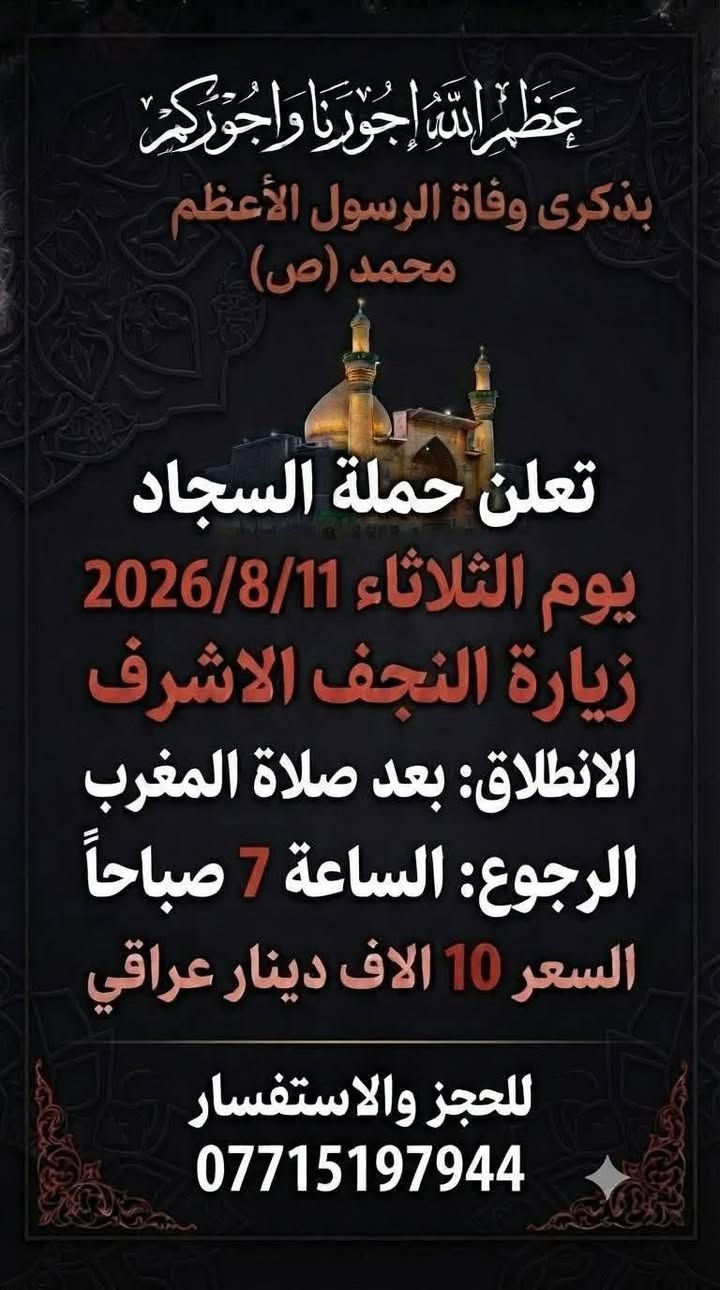 عظم الله اجورنا واجوركم بذكرى وفاة الرسول الأعظم محمد صل الله عليه وآله..
👑 تعلن حملة السجاد 👑
◾◾◾◾
⛓️ يوم الثلاثاء 2026/8/11
⛓️ زيارة النجف الاشرف
⛓️ الانطلاق بعد صلاة المغرب
⛓️ الرجوع الساعة 🕧 7 صباحا 
⛓️ النفر 10 الاف ⛓️
◾◾◾◾
⛓️يوم الأربعاء 2026/8/12
⛓️ زيارة النجف الاشرف
⛓️ الانطلاق بعد صلاة الظهر
⛓️ الرجوع الساعة 🕧 9 مساءا 
⛓️ النفر 10 الاف ⛓️
◾◾◾◾
مناطق التجمع...
كاظمية حرية ساحة عدن  طي جكوك دولعي خطيب شعلة جوادين وباقي
المناطق المجاورة
🚎 كوسترات حديثة ومكيفة 🚎
للحجز والاستفسار الاتصال بأرقام الحملة
❎ *********** ابو سجاد
متوفر واتساب
❎ *********** ادمونة كروب
متوفر واتساب

