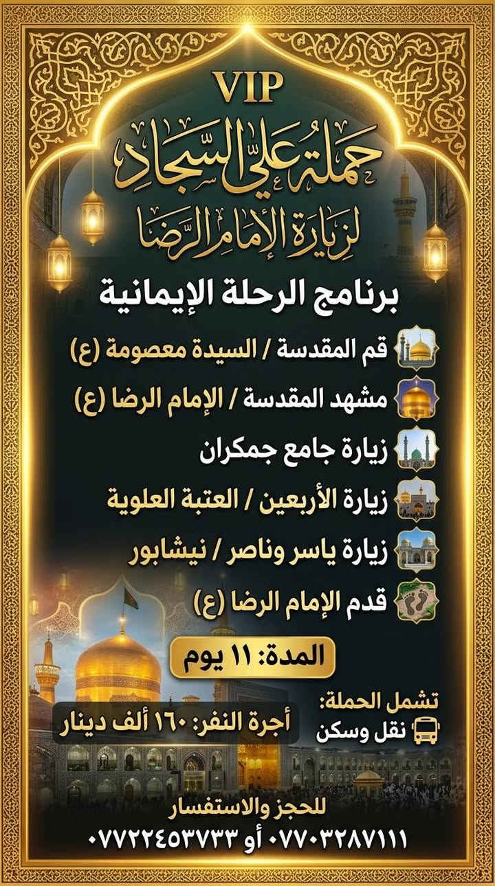 لا توجد تفاصيل

نص مكتوب في الصور:
- حَمْلَة عَلَى السَّجَّاد (ع)
- زيارة دينية جماعية
- يَوْمَ الجُمُعَة | السَّاعَة ٤ صباحا | الإِنْطِلاق
- DEPARTURE 4:00 AM FRIDAY
- مسار الزيارة (VISITATION ROUTE):
- ١. مَرْقَد السَّيِّد حايوسف (Hayousef Shrine)
- ٢. مَرْقَد السَّيِّد كرز الدين (Karz Al-Deen Shrine)
- ٣. مَرْقَد السَّيِّد كَيْطان (Kaytan Shrine)
- ٤. مَرْقَد السَّيِّد عَبَّاس الزَّغَيْر (Abbas Al-Zagheer Shrine)
- ٥. مَرْقَد الصَّيْدَلِيَّة (Al-Saydaliya Shrine)
- ٦. مَرْقَد هَدِيَّة بِنْت الإمام الكَاظِم (Hadiyya bint Imam Al-Kadhim Shrine)
- أجرة النفر: ٧,٠٠٠ دينار عراقي
- (ذهابًا وإيابًا) - (FARE PER PERSON: 7,000 IQD)
- للحجز والاستفسار: (FOR BOOKING & INQUIRIES)
- *********** - ***********
- VIP حملة علي السجاد لزيارة الإمام الرضا برنامج الرحلة الإيمانية قم المقدسة / السيدة معصومة (ع) مشهد المقدسة / الإمام الرضا (ع) زيارة جامع جمكران زيارة الأربعين / العتبة العلوية زيارة ياسر وناصر / نيشابور قدم الإمام الرضا (ع) المدة: ١١ يوم تشمل الحملة: نقل وسكن أجرة النفر: ١٦٠ ألف دينار للحجز والاستفسار *********** أو ***********
- حملة علي السجاد لزيارة المراقد والمزارات الشريفة يوم الخميس بل2 بليل البرنامج: زيارة سعيد ابن جبير (رض) زيارة العكار ابن الكاظم (ع) زيارة العلوية هاشمية أم العرابيد (ع) زيارة الإمام علي الشرجي (ع) أجرة النفر: ١٥,٠٠٠ دينار الإنطلاق من: ميسان - علي الشرجي للحجز والإستفسار الإتصال على الأرقام: *********** ***********
- السلام عليك يا أبا عبد الله الحسين مبيت حملة علي السجاد صوره كربلاء المقدسة الاربعاء مبيت في كربلاء زيارة كربلاء المقدسة ورة صلاة العشاء أجرة 5 الف الحجز والاستفسار الاتصال *********** ***********
- حمله سيد سعدون الأربعاء زيارة كربلاء المقدسة ساعه ٢ الضهر أجرة 5 الاف الحجز والاستفسار الاتصال *********** ***********
