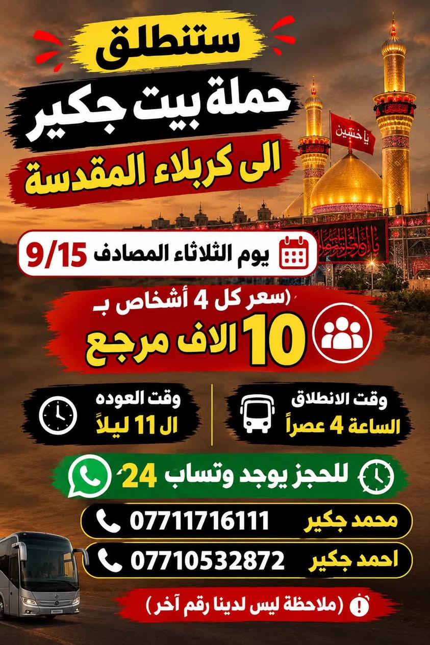 (من الأحد إلى الاربعاء )(  مجاناً مجاناً مجاناً )(عوائل فقط) 

           👇🏿(اقراء الجدول وشوف الرحله الي تناسبك)

حملة بيت جكير  لزيارة العتبات المقدسه

(#اهالي_الشعب_الصحه_الديوان_الزراعي_حي_اور_البنوك_صليخ_والمناطق_المجاوره_لها)👇

                     👇 (جدول حملة بيت جكير )   👇

        

                         (#طيله_ايام_الاسبوع)

مكان الحمله والانطلاق الشعب شارع عدن مقابيل محطة عدن 
الفرع الثاني حي اور حسينه المصطفى
(ملاحضه ليس لدينا فرع اخر وليس مسولين على غير حمله) 
                 (حملتنه فقط بسم بيت جكير )
للحجز وللاستفسار 
يوجد وتساب 24⏰

(***********محمد جكير)
او *********** احمد جكير 

______________________________________________

سياره رقم (1) 👇👈(سعر كل 4 اشخاص ب10 الاف مرجع )

يوم الاثنين المصادف 9/14  الى كربلاء المقدسة 

وقت الذهاب الساعه ال9 ليلاً 

وقت العوده بعد صلاةالصبح 

______________________________________________

سياره رقم (2) 🚌👇👈(سعر كل4 اشخاص ب10 الاف مرجع)

يوم الثلاثاء المصادف 9/15 الى كربلاء المقدسة 

وقت الذهاب الساعه ال4 عصراً 

وقت العوده الساعه ال11  ليلاً 
______________________________________________

سياره رقم (3) 👇👈(سعر كل4 اشخاص ب10 الاف مرجع  )

يوم الثلاثاء المصادف 9/15 الى كربلاء المقدسة 

وقت الذهاب الساعه ال 9 ليلاً 

وقت العوده بعد صلاة الصبح 

______________________________________________

سياره رقم (4) 🚌👇👈(سعر النفر 5 الاف مرجع )

يوم الثلاثاء المصادف 9/15. إلى النجف الأشرف 

وقت الذهاب الساعه ال11 ليلاً 

وقت العوده الساعه ال8  صباحاً       

______________________________________________
سياره رقم (5) 🚌👇👈(مجاناً مجاناً مجاناً مجاناً )

يوم الاربعاء المصادف 9/16 إلى الإمام الكاظم (ع)

وقت الذهاب الساعه ال5 عصراً 

وقت العوده  الساعه ال10 ليلاً 
______________________________________________

    (فضلاً وليس امراً سوي مشاركه وخلي الكل تستفاد  )

ارفع المنشور بكلمة يالله 

سيارتنه حديثه ومكيفه 

ومن الله التوفيق. 

خدمه الزوار شرف لنا👇👇زورونا

https://www.facebook.com/share/g/1Dhc2DSJif/?mibextid=wwXIfr

نص مكتوب في الصور:
- ستنطلق حملة بيت جكير الى كربلاء المقدسة يوم الاثنين المصادف 9/14 سعر كل 4 نفرات بـ 10 الاف مرجع وقت الانطلاق الساعة 9 ليلاً وقت العوده بعد صلاة الفجر للحجز يوجد وتساب 24 محمد جكير *********** احمد جكير *********** ( ملاحظة أليس لدينا أرقام أُخره )
- ستنطلق حملة بيت جكير الى كربلاء المقدسة يوم الثلاثاء المصادف 9/15 (سعر كل 4 أشخاص ب 10 الا ف مرجع وقت الانطلاق الساعة 4 عصراً وقت العوده ال 11 ليلاً للحجز يوجد وتساب 24 محمد جكير *********** احمد جكير *********** (ملاحظة ليس لدينا رقم آخر)
- ستنطلق حملة بيت جكير الى كربلاء المقدسة يوم الثلاثاء المصادف 9/15 (سعر كل 4 أشخاص ب ) 10 الاف مرجع وقت الانطلاق الساعة 9 ليلاً وقت العودة بعد صلاة الصبح للحجز يوجد وتساب 24 محمد جكير *********** احمد جكير *********** (ملاحظة ليس لدينا رقم آخر)
- ستنطلق حملة بيت جكير يوم الثلاثاء المصادف 9/15 إلى النجف الاشرف (سعر النفر) 5 الاَف مرجع وقت الانطلاق الساعة 11 ليلاً وقت العوده الساعة 8 صباحاً للحجز يوجد وتساب 24 محمد جكير *********** احمد جكير *********** (ملاحظة ليس لدينا رقم آخر)