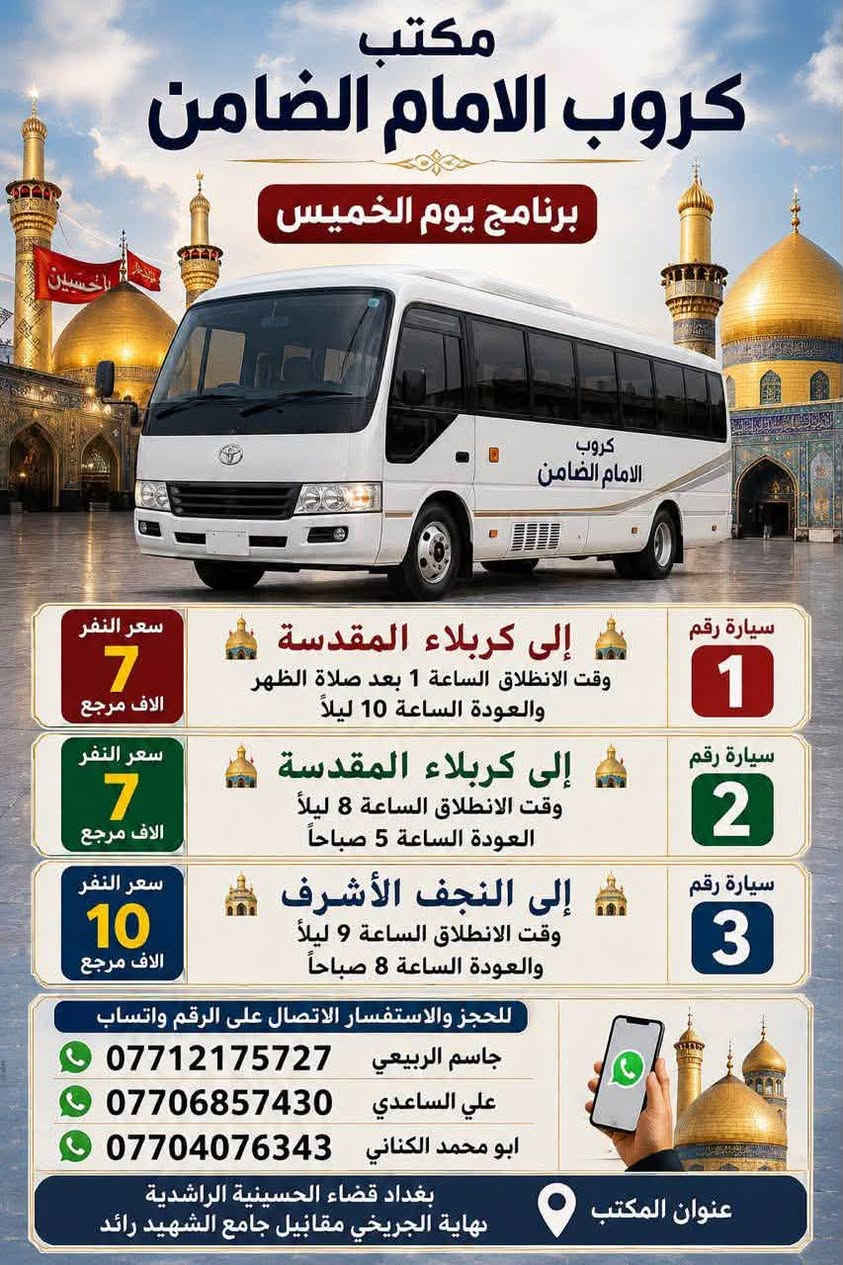 على بركة الله تعالى يعلن
مكتب كروب الامام الضامن /بغداد/قضاء الحسينية  عن جدول الرحلات الاسبوعي ليومي  #الأربعاء #الخميس #الجمعه #السبت #رحلة #إيران_بري.   9/26  مقاعد محدوده سارع بتسليم الجوازات باقي مقاعد محدوده عنوان المكتب قضاءالحسينية مجاور مطعم جكن اوسلو للحجز والاستفسار الاتصال بل الأرقام 
*********** #ابو_محمد_الكناني 
*********** #علي_الساعدي 
*********** #جاسم_الربيعي التفاصيل داخل البوسترات 👇👇👇

نص مكتوب في الصور:
- كروب الامام الضامن لزيارة العتبات المقدسة داخل وخارج العراق برنامج يوم الأربعاء سياره رقم 1 الانطلاق الرابعة عصرا الى الكاظمية المقدسة والرجوع ليلا النفر 3 آلاف مرجع سياره رقم 2 الى مدينة الزائرين و كربلاء المقدسة والرجوع بعد صلاة الفجر النفر 7 آلاف مرجع عنوان المكتب قضاء الحسينية مجاور مطعم جكن اوسلو للحجز *********** جاسم الربيعي *********** علي الساعدي *********** ابو محمد الكناني
- مكتب كروب الامام الضامن برنامج يوم الخميس سيارة رقم 1 إلى كربلاء المقدسة وقت الانطلاق الساعة 1 بعد صلاة الظهر والعودة الساعة 10 ليلاً سعر النفر 7 الاقف مرجع سيارة رقم 2 إلى كربلاء المقدسة وقت الانطلاق الساعة 8 ليلاً العودة الساعة 5 صباحاً سعر النفر 7 الاقف مرجع سيارة رقم 3 إلى النجف الأشرف وقت الانطلاق الساعة 9 ليلاً والعودة الساعة 8 صباحاً سعر النفر 10 الاقف مرجع للحجز والاستفسار الاتصال على الرقم واتساب *********** جاسم الربيعي *********** علي الساعدي *********** ابو محمد الكناني عنوان المكتب بغداد قضاء الحسينية الراشدية نهاية الجريخي مقابل جامع الشهيد رائد
- كروب الامام الضامن لزيارة العتبات المقدسة داخل وخارج العراق يوم #الجمعة الانطلاق بعد صلاة الفجر الى هاي_يوسف ، كرز_الدين ، سيد كيطان والعلویه هديه والرجوع عصرا سعر النفر 10 ألاف للحجز ابو محمد الكناني *********** ابو حسن *********** جاسم الربيعي *********** ماجع عنوان المكتب بغداد قضاء الحسينية مجاور مطعم جكن اوسلو
- يا حسين يا ابا الفضل كروب الامام الضامن لزياره العتبات المقدسة داخل وخارج العراق يوم الجمعة الانطلاق بعد صلاة الفجر الى سامرا_المقدسة وسيد_محمد وشيخ ابراهيم والرجوع عصرا سعر النفر 10 ألف مرجع عنوان المكتب بغداد قضاء الحسينية مجاور مطعم جكن اوسلو للحجز ابو محمد الكناني *********** ابو حسن *********** جاسم الربيعي ***********
- كروب الامام الضامن لزيارة العتبات المقدسة داخل وخارج العراق برنامج يوم الجمعة الانطلاق الساعة 3 عصراً الى كربلاء المقدسة سيارة رقم 3 النفر 7 الاف مرجع الانطلاق الساعة 8 ليلاً الى مدينة الزائرين و كربلاء المقدسة سيارة رقم 4 النفر 7 الاف مرجع الانطلاق الساعة 10 ليلاً الى النجف الاشرف سيارة رقم 5 النفر 10 الاف مرجع عنوان المكتب قضاء الحسينية مجاور مطعم جكن اوسلو للحجز ابو محمد الكناني | *********** علي الساعدي | *********** جاسم الربيعي | *********** رحلاتنا ... بركة وزيارة
- كروب الامام الضامن لزيارة العتبات المقدسة داخل وخارج العراق جدول يوم السبت الثانيه ظهرا الى كربلاء المقدسة سعر النفر 7 مرجع سياره رقم 1 الخامسة عصرا الى الكاظميه المقدسة سعر النفر 3 مرجع سياره رقم 2 الثامنه ليلا الى مدينة الزائرين و كربلاء المقدسة سعر النفر 7 مرجع سياره رقم 3 العنوان قضاء الحسينية مجاور مطعم جكن اوسلو للحجز والاستفسار ابو محمد الكناني *********** علي الساعدي *********** جاسم الربيعي ***********