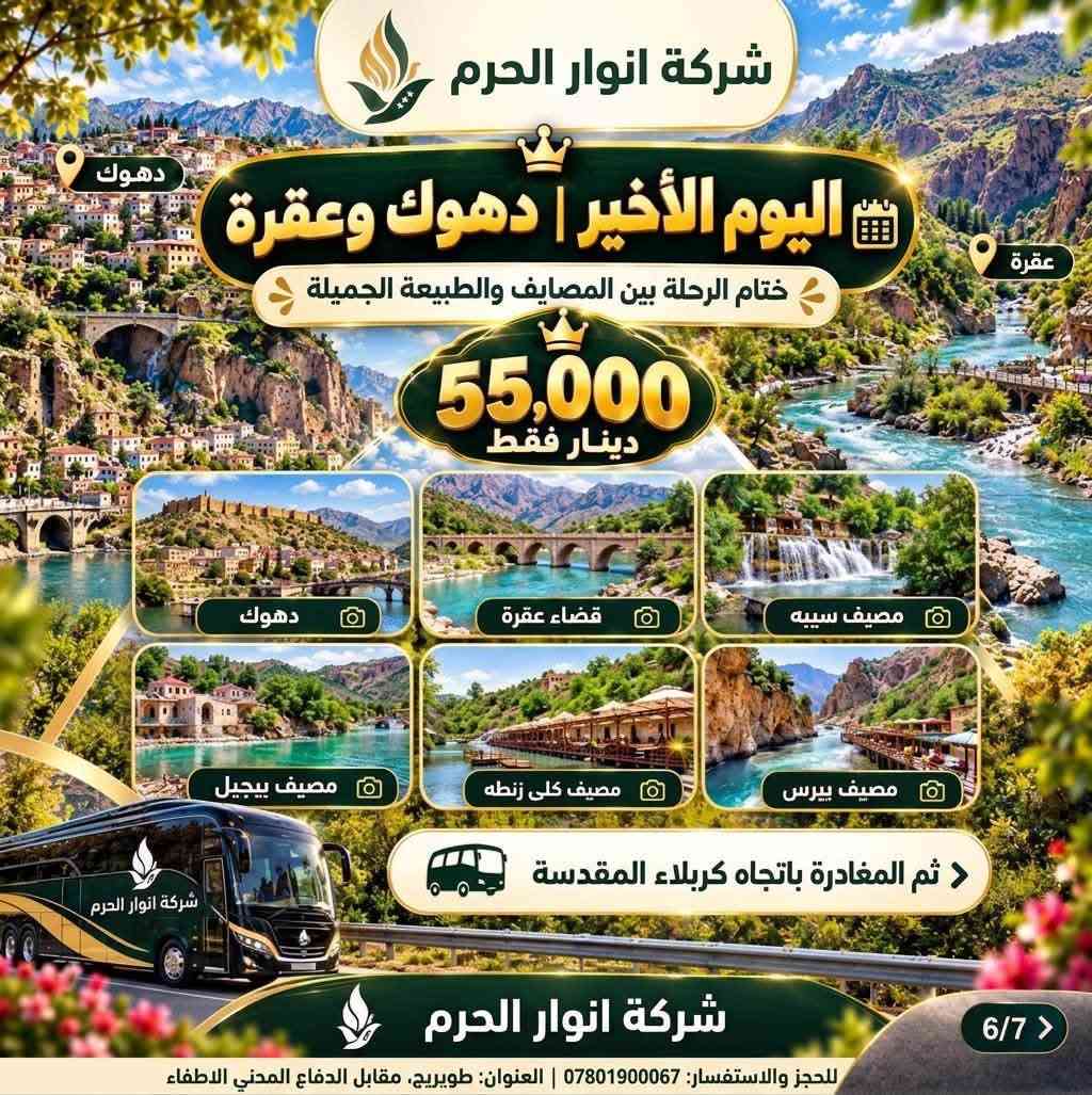 الى عوائلنا الغالين وفرنالكم سفرة بأجواء وسعر يفوتكم
✨ عرض خاص 📣 ( 55 ) الف بس رحلة 5 أيام من المتعة والفخامة ✨
🏔️ أربيل • شقلاوة • دهوك
مع شركة نور الحرم 
💎 السعر : 55,000 
استعدوا لخمس أيام من الأجواء الجميلة، الطبيعة الخلابة، الترفيه، التسوق والمطاعم المميزة…
رحلة صُممت لتعيشوا تفاصيلها لحظة بلحظة وتعودوا بأجمل الذكريات ❤️
📅 الانطلاق: الثلاثاء ليلًا
📅 العودة: السبت ليلًا
🏠 الوصول إلى كربلاء المقدسة: فجر الأحد
━━━━━━━━━━━━━━
🏙️ اليوم الأول | أربيل
🎿 قاعة التزلج
‏👨‍👩‍👧 Family Fun
‏🛍️ Family Mall
‏🛍️ Moda Mall
🍽️ مطعم مندي الحطاب
🌲 اليوم الثاني | الطبيعة وشقلاوة
🌳 غابات خليفان
💦 شلال بيخال
🏞️ وادي الموت
🛍️ سوق شقلاوة
🍽️ مطعم العاصمة
🎡 اليوم الثالث | الترفيه والتسوق
🛍️ مجدي مول
🎢 مدينة ألعاب مجدي لاند
🛍️ ماركه مول
🍽️ مجموعة مطاعم إيسيدي السياحية
🏔️ اليوم الأخير | دهوك وعقرة
📍 دهوك
📍 قضاء عقرة
🌿 مصيف سيبه
🌿 مصيف بيجيل
🌿 مصيف كلي زنطه
🌿 مصيف بيرس
ثم المغادرة باتجاه كربلاء المقدسة…
وحاملين معنا أجمل اللحظات والذكريات التي لا تُنسى ❤️
━━━━━━━━━━━━━━
شركة نور الحرم 
نأخذك إلى أجمل الأماكن… ونترك لك أجمل الذكريات.
📍 العنوان: كربلاء – طويريج - مقابل الدفاع المدني الإطفاء 
📞 للحجز والاستفسار:
***********
🔥 55  ألف فقط | المقاعد محدودة
✨ احجز مقعدك الآن وخلي رحلتك القادمة مختلفة مع شركة نور الحرم

نص مكتوب في الصور:
- شركة انوار الحرم تفاصيل الرحلة للعوائل فقط رحلتنا يوم الثلاثاء رحلتنا يوم الجمعة مواعيد الرحلة الانطلاق: ليلاً العودة: ليلاً الوصول إلى كربلاء المقدسة: فجر اليوم التالي دهوك شقلاوة أربيل رحلة 5 أيام من المتعة والفخامة 55,000 دينار فقط رحلة صممت لتعيشوا تفاصيلها لحظة بلحظة وتعودوا بأجمل الذكريات أجواء عائلية أماكن سياحية مميزة تنقلات مريحة راحة وأمان للحجز: ***********
- شركة انوار الحرم اليوم الأول | أربيل 9 بداية ممتعة بين الترفيه والتسوق قاعة التزلج Family Fun Family Mall Moda Mall مطعم مندي الحطاب 6 3/7 > أجواء عائلية أماكن سياحية مميزة تنقلات مريحة راحة وأمان للحجز والاستفسار: *********** | العنوان: طويريج، مقابل الدفاع المدني، الاطفال 55,000 دينار فقط شركة انوار الحرم
- شركة انوار الحرم اليوم الثاني | الطبيعة وشقلاوة يوم من الطبيعة الخلابة والأجواء المنعشة 55,000 دينار فقط غابات خليفان ممرات خضراء وهواء نقي وسط الطبيعة الساحرة شلال بيخال من أجمل شلالات كوردستان بمياهه العذبة والمناظر الطبيعية وادي الموت مناظر جبلية مدهشة وتجربة استثنائية لم محبي الطبيعة سوق شقلاوة اسوق المنتدات المحلية والهدایا التذكارية الشهيرة مطعم العاصمة أشهى المأكولات العراقية وسط إطلالة طبيعية رائعة طويريج، مقابل الدفاع المدني، الاطفاء للحجز والاستفسار: *********** 4/7 >
- شركة انوار الحرم اليوم الثالث الترفيه والتسوق محطات ممتعة للعائلة بين التسوق والمرح مجدي مول مدينة ألعاب مجدي لاند ماركه مول مجموعة مطاعم إيسيدي السياحية 55,000 دينار فقط للحجز والاستفسار: *********** العنوان: طويريج مقابل الدفاع المدني الاطفاء 5/7
- شركة انوار الحرم
- اليوم الأخير | دهوك وعقرة
- دهوك
- عقرة
- ختام الرحلة بين المصايف والطبيعة الجميلة
- 55,000
- دينار فقط
- قضاء عقرة
- مصيف سييه
- مصيف بيجيل
- مصيف كلى زنطه
- مصيف بيرس
- ثم المغادرة باتجاه كربلاء المقدسة
- 6/7 >
- للحجز والاستفسار: *********** | العنوان: طويريج، مقابل الدفاع المدني الاطفاء