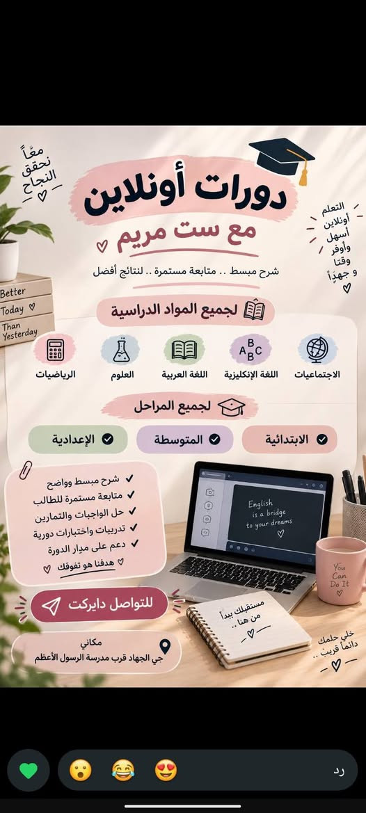 ***********

نص مكتوب في الصور:
- معاً نحقق النجاح تدريس ست مريم لجميع المواد الدراسية الإعدادية المتوسطة الابتدائية جميع المواد الدراسية شرح مبسط وواضح متابعة مستمرة للطالب تدريبات وامتحانات دورية تطوير مستوى الطالب لأن مستقبلك يبدأ من هنا ... التواصل دايركت مكاني حي الجهاد قرب مدرسة الرسول الأعظم بانتظاركم
- معاً نحقق النجاح التعلم أونلاين أسهل وأوفر وقتاً وجهداً دورات أونلاين مع ست مريم شرح مبسط .. متابعة مستمرة .. لنتائج أفضل لجميع المواد الدراسية الرياضيات العلوم اللغة العربية اللغة الإنجليزية الاجتماعيات لجميع المراحل الابتدائية المتوسطة الإعدادية شرح مبسط وواضح متابعة مستمرة للطالب حل الواجبات والتمارين تدريبات واختبارات دورية دعم على مدار الدورة هدفنا هو تفوقك للتواصل دايركت مكاني حي الجهad قرب مدرسة الرسول الأعظم مستقبلك يبدأ من هنا خلي حلمك دائماً قريب