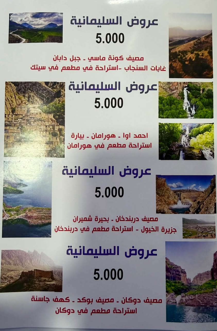 ‏دليل السياحي داخل سليمانية(***********)￼

نص مكتوب في الصور:
- شركة برای سيتەك ريناس للسفر والسياحة *********** *********** عروض السليمانية سفرك امنيتنا ورضاك هدفنا أهلا وسهلا بكم في مدينة السليمانية مدينتكم شركة برای سيتك ريناس جهزت رحلات يومية ثلاثة أماكن سياحية بسعر ( 5.000 ) دينار فقط للشخص الواحد لا تصرف بنزين / خل سيارتك بالكراج وتعال ويانا يتوفر لدينا حجوزات بالنظام الخصوصي أيضا السيارات ( ٤ راكب - ٦ راكب - ١٤ راكب - ٣٠ راكب ) بارخص اسعار ننطلق
- عروض السليمانية 5.000 مصيف كونة ماسي - جبل دابان غابات السنجاب -استراحة في مطعم في سيتك عروض السليمانية 5.000 احمد اوا - هورامان - بيارة استراحة مطعم في هورامان عروض السليمانية 5.000 مصيف دربندخان - بحيرة شميران جزيرة الخيول - استراحة مطعم في دربندخان عروض السليمانية 5.000 مصيف دوكان - مصيف بوكد - كهف جاسنة استراحة مطعم في دوكان