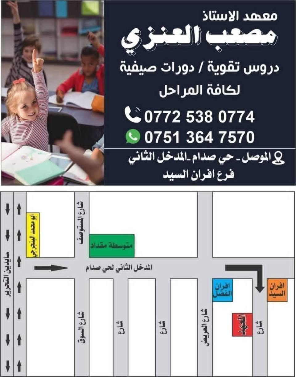 ⛔  (   إعلان   ) 
يعلن 🏫( معهد الأستاذ مصعب العنزي) عن فتح دورات تقوية منهجية لجميع المراحل الدراسية📚 (♦️  الابتدائية والمتوسطة والاعدادية ♦️) ولكافة المواد الدراسية.. 
📑مدة الدورة من بداية الشهر العاشر إلى الامتحانات النهائية 📑
وبأسعار مناسبة جداً 
دورات شتوية للسنة الدراسية  /   2026 _ 2027 
بالإضافة إلى   ( ♦️دورات لطلاب التقديم الخارجي ♦️) 
( 🔵السادس الابتدائي  والثالث متوسط والسادس إعدادي 🔵) 
ودورات  ( 📝  لتعليم اساسيات القراءة والكتابة 
لطلاب الابتدائية 📝 ) 
التسجيل يبدأ من تاريخ نشر الإعلان 
الدورات تبدأ من  / 1 / 10 /  2026 
🌹على الراغبين بالتسجيل في الدورة الحضور إلى إدارة المعهد 🏫او للاستفسار اكثر عن الدورة الإتصال بالارقام التالية.
☎️أسيا / 077‪25380774
☎️كورك / 075‪13647570
أو المراسلة عبر الماسنجر 
📝او المراسلة عبر الواتس / ***********‪ 
🛑العنوان /  موصل  /حي الزهراء  ( حي صدام) 
المدخل الثاني قرب افران السيد داخل الفرع 
تمنياتي لطلابنا الأعزاء 🏅النجاح والتوفيق. 🏅

نص مكتوب في الصور:
- معهد مصعب العنزي
- معهد الاستاذ مصعب العنزي دروس تقوية / دورات صيفية لكافة المراحل *********** *********** الموصل - حي صدام - المدخل الثاني فرع افران السيد
- معهد الأستاذ مصعب العنزي دروس تقوية / دورات صيفية لكافة المراحل ابتدائية / متوسطة / اعدادية انكليزي رياضيات عربي كيمياء فيزياء *********** ***********