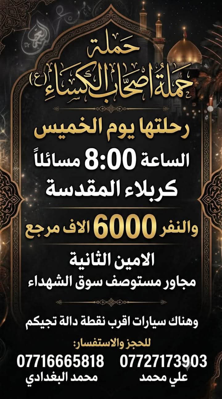لا توجد تفاصيل

نص مكتوب في الصور:
- حملة
- حملة أصحاب الكساء (ع)
- إلى النجف الأشرف
- الخميس
- وقت الانطلاق:
- 12:00 ليلاً
- سعر النفر
- 8000
- دينار (مرجع)
- مكان التجمع والإنطلاق:
- الأمين الثانية مجاور
- مستوصف سوق الشهداء
- خدمة سيارات لأقرب نقطة دالة تجيكم
- محمد البغدادي ***********
- علي محمد ***********
- حملة أصحاب الكساء (ع) رحلتها يوم الخميس بعد صلاة الضهر كربلاء المقدسة النفر 6000 الاف مرجع الامين الثانية مجاور مستوصف سوق الشهداء السيارات اقرب نقطة دالة تجيكم *********** محمد البغدادي *********** علي محمد
- حملة حملة أصحاب الكساء (ع) رحلتها يوم الخميس الساعة 8:00 مساءلاً كربلاء المقدسة والنفر 6000 الاف مرجع الامين الثانية مجاور مستوصف سوق الشهداء وهناك سيارات اقرب نقطة دالة تجيكم للحجز والاستفسار: *********** *********** علي محمد محمد البغدادي
