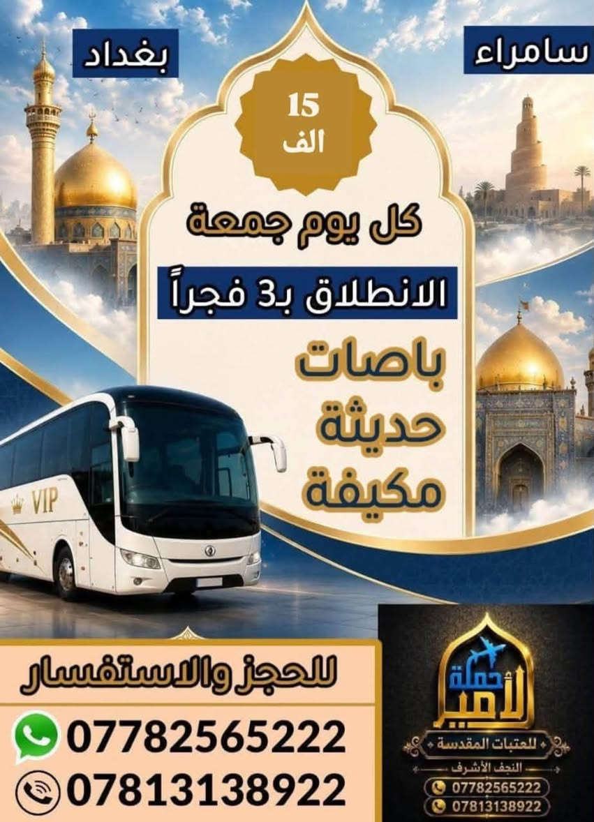 📢 يالله 📢 يالله 📢 يالله
( سارعوا بالحجز الى سامراء والكاظمية المقدسة يوم الجمعة) 
#تعلن "حملة الامير للعتبات المقدسة 🏴" في النجف والكوفة  عن برنامجها الاسبوعي الى سامراء (حملتنا للعوائل فقط) 
________________________________________
🛑 البرنامج الاول : يوم الجمعة المصادف 2026/9/4
1⃣ زيارة سامراء العسكرين "ع"
2⃣ زيارة سيد محمد سبع الدجيل "ع"
3⃣ زيارة الكاظمية المقدسة "ع"
4⃣ نبي الله ايوب 
🍽 وجبة ريوك في موكب الدجيل .. 
🍽 وجبة غداء في مضيف العتبة العسكرية مجاناً.... 
💰سعر النفر 15 الف....( العودة نفس اليوم )  
⏰ الانطلاق الساعة 3:00 الثالثة صباحاً.... 
____________________________________________
🛑 البرنامج الثاني : يوم الجمعة المصادف 2026/9/4
1⃣ الكاظمية المقدسة "ع"
2⃣ اولاد مسلم "ع"
3⃣ مخابز باب الاغا 
💰سعر النفر 12 الف فقط....⏰الانطلاق الساعة 6 صباحاً... 
...__________________________________________
👥مكان التجمع 
1⃣ مجسرات ثورة العشرين
2⃣ مستشفى بن بلال
3⃣ نفق المختار (نفق ميسان) 
"النقل في احدث الباصات الحديثة والمكيفة VIP " 
للحجز والاستفسار مراسلة الصفحة او الاتصال على الرقم التالي:
#واتساب***********📞 
#واتساب***********📞
"لسنا الوحيدين ولاكننا الافضل يدللون عوائلنا"
#لاتنسوا زيارة صفحتنا ومتابعتها ليصلكم كل ما هوجديد
https://www.facebook.com/share/1AAzParne9
