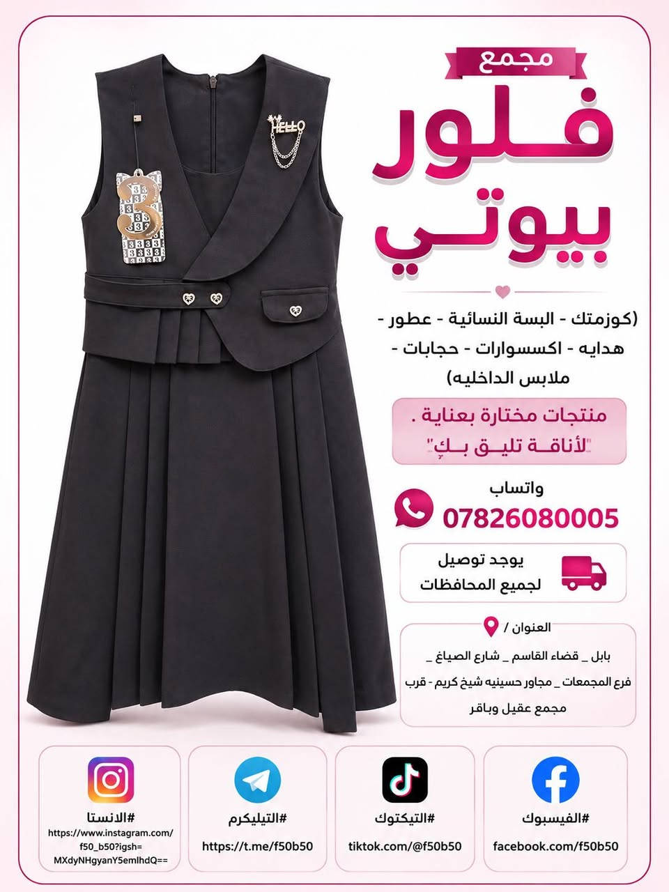 تخفيضات وتحطيم الاسعار الموسم المدرسي 
واسعار جدا مناسبه وشرط الظمان الخامه درجه اولى وجميع القياسات متوفره من الابتدائي لحد الاعدادي والقمصان كذالك كل القياسات وشرط الخامه الجسكا الاصليه ❤️❤️ توصيل متوفر جميع المحافظات 4 الاف  و داخل القاسم توصيل مجاني ❤️❤️

نص مكتوب في الصور:
- مجمع
- فلور
- بيوتي
- (كوزمتك - البسة النسائية - عطور -
- هدايه - اكسسوارات - حجابات -
- ملابس الداخليه)
- منتجات مختارة بعناية .
- لأناقة تليق بكِ
- واتساب
- ***********
- يوجد توصيل
- لجميع المحافظات
- العنوان /
- بابل _ قضاء القاسم _ شارع الصياغ _
- فرع المجمعات _ مجاور حسينيه شيخ كريم - قرب
- مجمع عقيل وباقر
- #الانستا
- https://www.instagram.com/
- f50_b50?igsh=
- MXdyNHgyanY5emlhdQ==
- #التيليكرم
- https://t.me/f50b50
- #التيكتوك
- tiktok.com/@f50b50
- #الفيسبوك
- facebook.com/f50b50
- مجمع فلور بيوتي (كوزمتك - البسة النسائية - عطور - هدايه - اكسسوارات - حجابات - ملابس الداخليه) منتجات مختارة بعناية . "لأناقة تليق بكِ" واتساب *********** يوجد توصيل لجميع المحافظات العنوان / بابل _ قضاء القاسم _ شارع الصياغ _ فرع المجمعات _ مجاور حسينيه شيخ كريم - قرب مجمع عقيل وباقر #الانستا https://www.instagram.com/f50_b50?igsh=MXdyNHgyanY5emlhdQ== #التيليكرم https://t.me/f50b50 #التيكتوك tiktok.com/@f50b50 #الفيسبوك facebook.com/f50b50
- مجمع فلور بيوتي (كوزمتك - البسة النسائية - عطور - هدايه - اكسسوارات - حجابات - ملابس الداخليه) منتجات مختارة بعناية لأناقة تليق بك واتساب *********** يوجد توصيل لجميع المحافظات العنوان / بابل - قضاء القاسم - شارع الصياغ - فرع المجمعات - مجاور حسينيه شيخ كريم - قرب مجمع عقيل وباقر #الانستا https://www.instagram.com/f50_b50?igsh=MXdyNHgyanY5emlhdQ== #التيليكرم https://t.me/f50b50 #التيكتوك tiktok.com/@f50b50 #الفيسبوك facebook.com/f50b50
- مجمع فلور بيوتي (كوزمتك - البسة النسائية - عطور - هدايه - اكسسوارات - حجابات - ملابس الداخلية) منتجات مختارة بعناية . لأناقة تليق بك واتساب *********** يوجد توصيل لجميع المحافظات العنوان / بابل _ قضاء القاسم _ شارع الصياغ _ قرع المجمعات _ مجاور حسينيه شيخ كريم - قرب مجمع عقيل وباقر #الانستا https://www.instagram.com/f50_b50?igsh=MXdyNHgyanY5emlhdQ== #التيليكرم https://t.me/f50b50 #التيكتوك tiktok.com/@f50b50 #الفيسبوك facebook.com/f50b50
- مجمع فلور بيوتي (كوزمتك - البسة النسائية - عطور - هدايه - اكسسوارات - حجابات - ملابس الداخليه) منتجات مختارة بعناية . لأناقة تليق بك واتساب *********** يوجد توصيل لجميع المحافظات العنوان / بابل _ قضاء القاسم _ شارع الصياغ _ فرع المجمعات _ مجاور حسينيه شيخ كريم - قرب مجمع عقيل وباقر #الانستا https://www.instagram.com/f50_b50?igsh=MXdyNHgyanY5emlhdQ== #التيليكرم https://t.me/f50b50 #التيكتوك tiktok.com/@f50b50 #الفيسبوك facebook.com/f50b50
