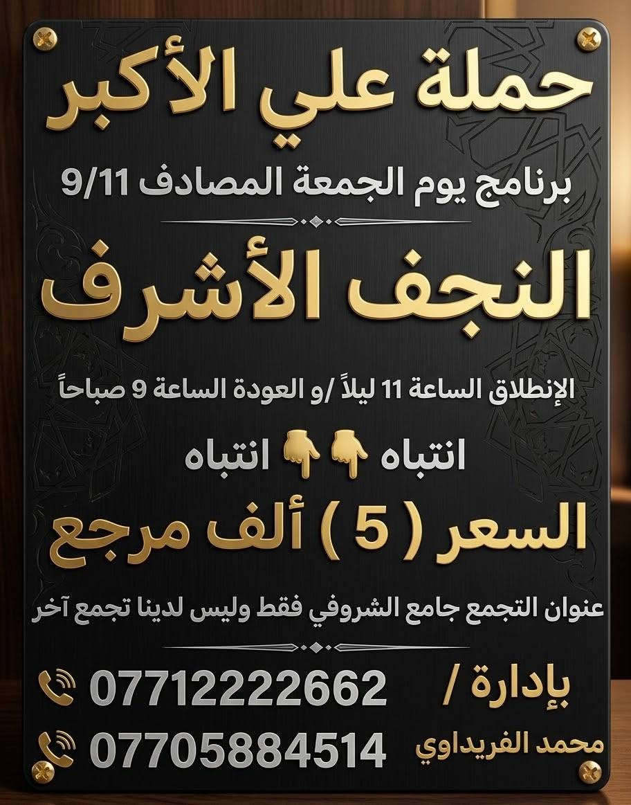 #حملة_علي_الأكبر_بأدارة_محمد_الفريداوي
أهالي منطقة الشعب والمناطق المجاورة
الفرع الاول / الشعب جامع الشروفي
الفرع الثاني / حي أور حسينية المصطفى

زياراتنه يوميآ بانسب الاسعار
ومجاني ع مدار الأسبوع

  انتباه انتباه زوارنا الكرام اسم الحملة
           (( حملة علي الأكبر )) 
       (( بأدارة محمد الفريداوي )) 
      لا يوجد غير اسم او اسم مركب

ارقام الحجز المثبتة امامكم
***********
***********
☝️☝️ ارقام الحملة فقط ليسه لدينا رقم اخر
 👈👈  غير مسؤلين ع اي رقم اخر

_________👇 جدول الاسبوعي👇 __________

#يوم_الجمعة   كربلاء المقدسة 
التجمع الساعة 8 ليلآ الانطلاق الساعة 9 ليلآ 
الرجوع الساعة 5 فجرآ   ((السعر 3 الف مرجع))

#يوم_الجمعة   النجف الاشرف 
التجمع الساعة 10ليلآ الانطلاق الساعة 11 ليلآ 
الرجوع الساعة 9 صباحآ    ((السعر 5 الف مرجع))
 ___________________________________
#يوم_السبت   الكاظمية المقدسة 
التجمع الساعة 4 عصرآ الانطلاق الساعة 5 عصرآ 
الرجوع الساعة 10ليلآ    (( مجانآ 👉👈 مجانآ ))
___________________________________
انتضر برنامج يوم الاحد  🤌 حضرو عوائلكم للزيارات
