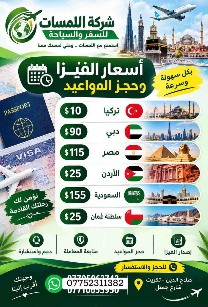 شركة اللمسات للسفر ولسياحه
للتواصل او الاستفسار على الرقم *********** وات ساب

نص مكتوب في الصور:
- شركة اللمسات للسفر والسياحة الموصل رحلاتنا يوم الجمعة لغرض التسوق كل يوم جمعة 15 ألف دينار تكريت - شارع جميل قرب حلويات جدو ***********
- شركة اللمسات للسفر والسياحة
- برنامج أربيل
- اليوم الأول
- التجمع في مقر الشركة صباحاً والانطلاق الى اربيل
- بعد الغذاء واكمال اجراءات الدخول تقوم بتسليم الغرف للأخذ وقت الراحة.
- ونبدأ بالبرنامج وتوجه الى :
- قاعة التزلج
- كراند مجدي مول
- فاميلي فان
- GRAND MAJIDI MALL
- Family Fun
- قاميلي فان
- اليوم الثاني
- نستيقظ صباحاً وتناول وجبة الافطار وبعدها التوجه الى مصايف اربيل :
- مصيف بيخال
- مصيف خليخان
- راندوز (شكل بانه)
- شقلوة SHAQLAWA
- شكل بانه
- وتناول وجبة الغذاء ثم الرجوع الى سوق شقلاوه للتسوق والرجوع الى الفندق.
- اليوم الثالث
- مصايف عقرة :
- تناول وجبة الافطار صباحاً ثم التوجه الى :
- سيبة
- كلي زنطة
- بيريس
- للأخذ وقت راحه والتوجه الى مجدي لاند
- ERBIL LAND
- فنادق مميزة
- مواصلات مريحة
- أماكن سياحية متنوعة
- خدمة متميزة
- رحلة ممتعة ذكريات لا تنسى
- استمتع مع اللمسات .. وخلي لمستك معنا
- أسعار الفيزا وحجز المواعيد
- بكل سهولة وسرعة
- تركيا $10
- دبي $90
- مصر $115
- الأردن $25
- السعودية $155
- سلطنة عُمان $25
- إصدار الفيزا
- حجز المواعيد
- متابعة المعاملة
- دعم واستشارة
- للحجز والاستفسار
- صلاح الدين - تكريت شارع جميل
- ***********
- وجهتك أقرب إلينا
- نؤمن لك رحلتك القادمة
- كربلاء رحلاتنا كل يوم جمعه لغرض الزيارة والتسوق كل يوم جمعه 15 ألف دينار تكريت - شارع جميل قرب حلويات جدو *********** *********** *********** بغداد كل يوم جمعه 15 ألف دينار تكريت - شارع جميل قرب حلويات جدو *********** *********** الموصل رحلاتنا يوم الجمعة لغرض التسوق Drag to delete كل يوم جمعه 15 ألف دينار تكريت - شارع جميل قرب حلويات جدو *********** ***********
- شركة اللمسات للسفر والسياحة استمتع مع اللمسات .. وخلي لمستك معنا حجز فيزا VISA حجز طيران حجز فنادق HOTEL تامين صحي HEALTH INSURANCE اجازة سوق دولية PASSPORT PASSPORT كل وجهات العالم بين يديك للحجز *********** *********** *********** صلاح الدين - تكريت شارع جميل
- شركة اللمسات للسفر والسياحة برنامج السليمانية اليوم الأول التجمع أمام مقر الشركة ومن ثم التوجه إلى مدينة سليمانيه الحبيبيه وتسكين الكروب في الفندق ومن ثم يبدأ البرنامج عصراً فاميلي مول وهورشار (المسرح الروماني) اليوم الثاني التوجه الى احمد اوه والرجوع عصرا الى الفندق للاستراحة قليلا ومن ثم التوجه الى جافي لاند مجدي مول اليوم الثالث التوجه صباح إلى سد دوكان وتناول وجبت الغداء في سد دوكان ومن ثم الرجوع ع إلى الفندق لخذ قسط من الراحة ومن ثم التوجه إلى بارك ازادي مودة مول مع أطيب تمنياتنا لكم برحلة سعيدة وذكريات لا تنسى شركة اللمسات للسفر والسياحة
- شركة اللمسات للسفر والسياحة استمتع مع اللمسات وخلي لمستك معنا لبنان 4 أيام 3 ليالي 530 ألف دينار رحلات مريحة وآمنة فنادق مميزة وخدمات عالية برنامج سياحي متنوع للحجز *********** لبنان .. وجهة تستحق الزيارة ♡
- آخر المقاعد سارع بالحجز شركة اللمسات للسفر والسياحة الموصل 15 سعر النفر ألف دينار رحلتنا كل يوم الجمعة صباحاً كربلاء 15 سعر النفر ألف دينار رحلتنا كل يوم الجمعة صباحاً بغداد 15 سعر النفر ألف دينار رحلتنا كل يوم الجمعة صباحاً خدمة VIP كادر ممرس باصات مريحة مكيفات وحديثة رحلتك .. أماننا ووصولك بأمان تكريت - شارع جميل قرب حلويات جدو ***********
- كربلاء رحلاتنا كل يوم جمعه لغرض الزيارة والتسوق كل يوم جمعه 15 ألف دينار تكريت - شارع جميل قرب حلويات جدو *********** *********** بغداد كل يوم جمعه 15 ألف دينار تكريت - شارع جميل قرب حلويات جدو *********** *********** الموصل رحلاتنا يوم الجمعة لغرض التسوق كل يوم جمعه 15 ألف دينار تكريت - شارع جميل قرب حلويات جدو *********** ***********