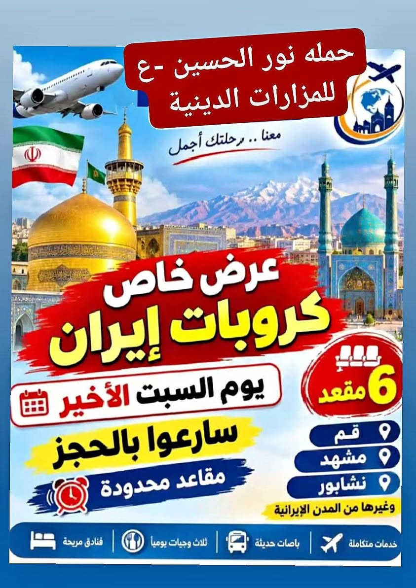 🔥 كروب إيران البري يوم السبت
  ذكرى
 وفاة السيدة فاطمة المعصومة (ع) 
سارعوا بالحجز معنا قبل فوات الاوان والمقاعد محدودة جداً..

 @@  يوم الانطلاق:  السبت 9/19 عصراً 
💰 السعر: 185 ألف  فقط
🚌 قم المقدسة → مشهد → نيشابور

للحجز والاستفسار الاتصال بالرقم 
         ***********
         ***********

نص مكتوب في الصور:
- قم مشهد نيشابور 12 يوم 185 الف باص VIP | ثلاث وجبات طعام الديوانية قضاء السنيه الشارع التجاري مجاور فاملي مول *********** - ***********
- حمله نور الحسين -ع- للمزارات الدينية معنا .. رحلتك أجمل عرض خاص كروبات إيران 6 مقعد يوم السبت الأخير سارعوا بالحجز مقاعد محدودة قم مشهد نشابور وغيرها من المدن الإيرانية خدمات متكاملة باصات حديثة ثلاث وجبات يوميا فنادق مريحة