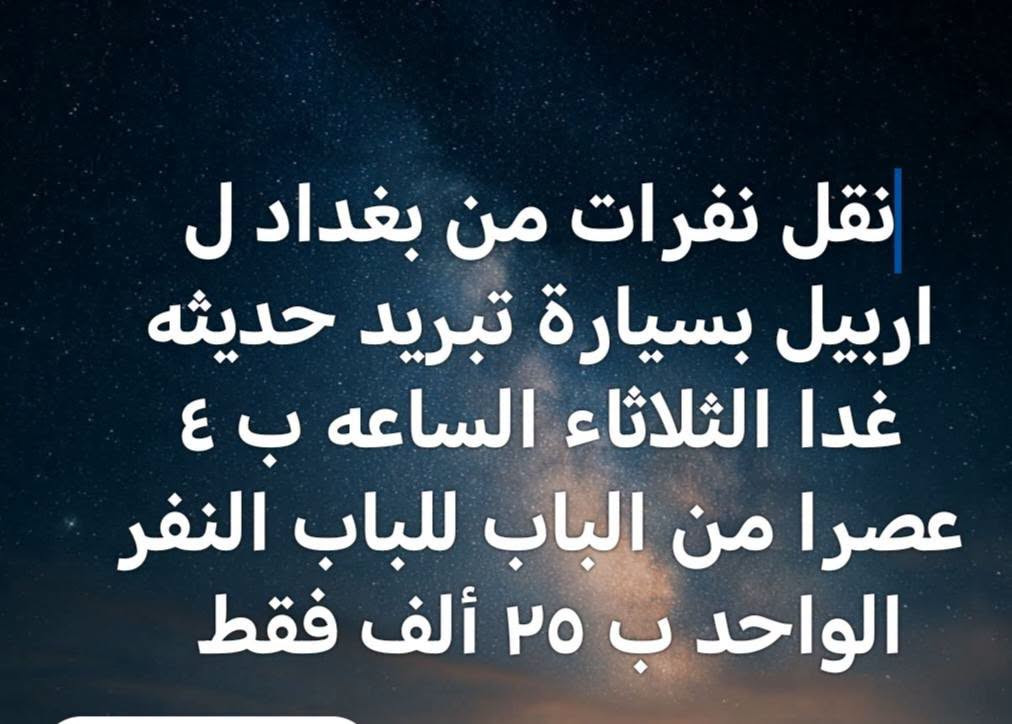 نفرات من بغداد الكرخ  ل اربيل بسيارة تبريد حديثه غدا الثلاثاء الساعه ب ٤ عصرا من الباب للباب البيت. النفر ب ٢٥ ألف فقط. موبايل *********** واتساب

نص مكتوب في الصور:
- نقل | نفرات من بغداد الكرخ ل اربيل بسيارة تبريد حديثه غدا الثلاثاء الساعه ب ٤ عصرا من الباب للباب البيت. النفر ب ٢٥ ألف فقط. موبايل *********** واتساب
- نقل نفرات من بغداد ل اربيل بسيارة تبريد حديثه غدا الثلاثاء الساعه ب ٤ عصرا من الباب للباب النفر الواحد ب ٢٥ ألف فقط
- تم إلغاء نقل نفرات من بغداد ل اربيل بسيارة تبريد حديثه غدا الثلاثاء الساعه ب ٤ عصرا من الباب للباب النفر الواحد ب ٢٥ ألف فقط لحن القوة Ramyzo اضغط للتغيير
