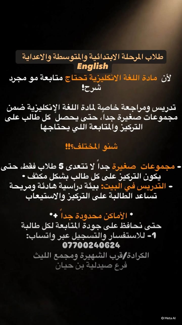 مادة #اللغة_الانجليزية#لكافة المراحل
اختصاص لغة وخبرة 
العنوان#الكرادة #داخل

نص مكتوب في الصور:
- طالبات السادس الإعدادي | English
- لأن السادس يحتاج متابعة مو مجرد شرح!
- تدريس ومراجعة خاصة لمادة اللغة الإنكليزية ضمن مجموعات صغيرة جداً، حتى تحصل كل طالبة على التركيز والمتابعة اللي تحتاجها ✨
- شنو المختلف؟!!
- - مجموعات صغيرة جداً لا تتعدى 5 طالبات فقط، حتى يكون التركيز على كل طالبة بشكل مكثف 🎯
- - التدريس في البيت: بيئة دراسية هادئة ومريحة تساعد الطالبة على التركيز والاستيعاب 🧠📚
- ✨ الأماكن محدودة جداً ✨
- حتى نحافظ على جودة المتابعة لكل طالبة 💕
- 📱 للاستفسار والتسجيل عبر واتساب: ***********
- الكرادة/قرب الشهيرة ومجمع الليث فرع صيدلية بن حيان
- طلاب المرحلة الابتدائية والمتوسطة والاعدادية English لأن مادة اللغة الانكليزية تحتاج متابعة مو مجرد شرح! تدريس ومراجعة خاصة لمادة اللغة الإنكليزية ضمن مجموعات صغيرة جداً، حتى يحصل كل طالب على التركيز والمتابعة اللي يحتاجها شنو المختلف؟!! - مجموعات صغيرة جداً لا تتعدى 5 طلاب فقط، حتى يكون التركيز على كل طالب بشكل مكثف • - التدريس في البيت: بيئة دراسية هادئة ومريحة تساعد الطالبة على التركيز والاستيعاب * الأماكن محدودة جداً * حتى نحافظ على جودة المتابعة لكل طالبة -1 للاستفسار والتسجيل عبر واتساب: *********** الكرادة/قرب الشهيرة ومجمع الليث فرع صيدلية بن حيان