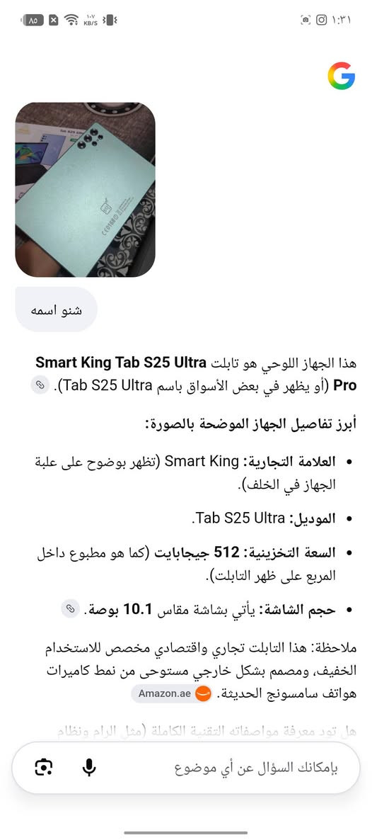 📱 مواصفاته حسب العلبة والإعلانات المطابقة
الشاشة: 10.1 إنچ IPS LCD.
النظام: مكتوب على العلبة Android 15.
المعالج: Quad Core، يعني 4 أنوية.
الذاكرة: مكتوب 18GB RAM + 512GB تخزين.
الشبكة: 5G + شريحتين SIM + Wi-Fi + Bluetooth.
الكاميرات: 8MP أمامية و13MP خلفية حسب بعض القوائم المطابقة.
الشحن: 5V/2A.
ويأتي عادةً مع كيبورد، ماوس، قلم وغطاء حسب

نص مكتوب في الصور:
- شنو اسمه
- هذا الجهاز اللوحي هو تابلت Smart King Tab S25 Ultra Pro (أو يظهر في بعض الأسواق باسم Tab S25 Ultra).
- أبرز تفاصيل الجهاز الموضحة بالصورة:
- • العلامة التجارية: Smart King (تظهر بوضوح على علبة الجهاز في الخلف).
- • الموديل: Tab S25 Ultra.
- • السعة التخزينية: 512 جيجابايت (كما هو مطبوع داخل المربع على ظهر التابلت).
- • حجم الشاشة: يأتي بشاشة مقاس 10.1 بوصة.
- ملاحظة: هذا التابلت تجاري واقتصادي مخصص للاستخدام الخفيف، ومصمم بشكل خارجي مستوحى من نمط كاميرات هواتف سامسونج الحديثة. Amazon.ae
- هل تود معرفة مواصفاته التقنية الكاملة (مثل الرام ونظام
- بإمكانك السؤال عن أي موضوع