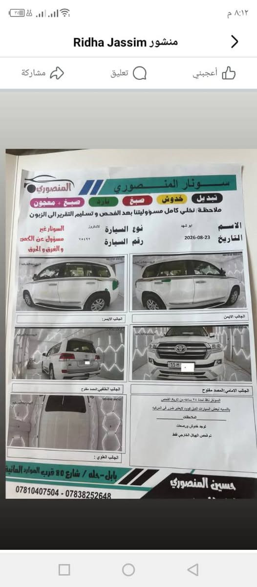 ١٨ فطيم بغداد بأسمنه وسونارهه ويا الصور 
ماشيه ٨٠ مكاني بابل مركز مدنيه 
اتصال +964 780 122 9167

نص مكتوب في الصور:
- منشور Ridha Jassim
- أعجبني
- تعليق
- مشاركة
- ٨:١٢ م
- سونار المنصوري
- تبديل
- خدوش
- صبغ
- بارد
- صبغ + معجون
- ملاحظة / نخلي كامل مسؤوليتنا بعد الفحص و تسليم التقرير الى الزبون
- الاسم
- ابو شهد
- التاريخ
- 2026-08-23
- نوع السيارة
- لاندكروز
- رقم السيارة
- ٧٥٤٩٢
- السونار غير
- مسؤول عن الكص
- و الغرق و الحرق
- الجانب الأيمن
- الجانب الأيسر:
- الجانب الأمامي: المصد مفتوح
- السونار نفذ لمدة ٢٤ ساعة من تاريخ الفحص
- بالنسبه لبعض السيارات الدبل كورد لا يعتبر ضرر في المركبه
- الملاحظات
- توجد خدوش ورصعات
- تم فحص الهيكل الخارجي فقط
- الجانب الخلفي: المصد مفتوح
- الجانب العلوي :
- حسين المنصوري
- بابل - حله / شارع 80 قرب الموارد المائية
- *********** - ***********