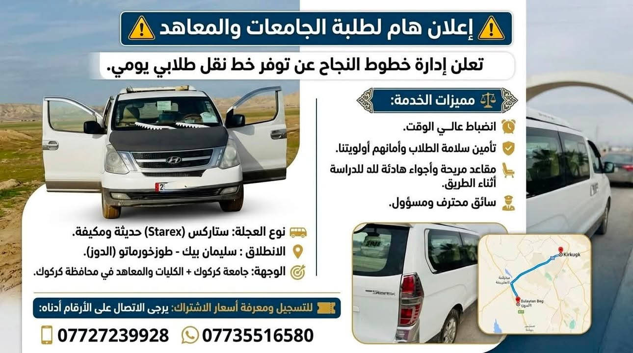 ⚠️ إعلان هام لطلبة الجامعات والمعاهد ⚠️
عن توفر خط نقل طلابي يومي.
🚐 نوع العجلة: ستاركس (Starex) حديثة ومكيفة.
📍 الانطلاق: سليمان بيك - طوزخورماتو (الدوز).
🎯 الوجهة: جامعة كركوك + الكليات والمعاهد في محافظة كركوك.
⚖️ مميزات الخدمة:
 ⏰ انضباط عالي الوقت.
 🛡️ تأمين سلامة الطلاب وأمانهم أولويتنا.
 💺 مقاعد مريحة وأجواء هادئة للدراسة أثناء الطريق.
 👨‍✈️ سائق محترف ومسؤول.
🎫 للتسجيل ومعرفة أسعار الاشتراك:
يرجى الاتصال على الأرقام أدناه:
📲 ***********
📲 ***********
