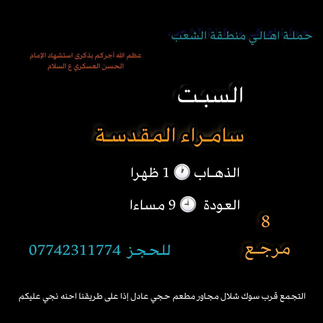 ((بسم الله الرحمن الرحيم ))
//حملـة _اهـالـي _منطـقة _الشعـب// _التجمع_ قرب_ سوك _شلال مجاور_ مطعم _حجي_ عادل// بإدارة الخادم  أبو حيدر
  جدول رحلاتنا إلى// سامراءالمقدسـة//  لإحياء مراسيم استشهاد الإمام الحسن العسكري ع السلام  
__________________________
🟢 الجمعـة رحلـة إلى//سامراء المقدسـة+ مرقد السيد محمد// الذهـاب الساعة  5 صباحا العودة  2 ظهرا  8 مرجع 
__________________________
🟢 الجمعة رحلـة الى /سامراءالمقدسـة+ مرقدالسيدمحمد// الذهاب الساعة  1 ظهرا  العودة  9 مساءا 8 مرجـع
__________________________
🟢 الجمعـة رحلـة إلى// سامـراءالمقدسة+ مرقد السيدمحمد// الذهاب الساعة  9 مساءا العودة  6 صباحا 8  رجع 
__________________________
🟢 السبت رحلة إلى //سامراء المقدسـة + مرقد السيد محمد// 
الذهـاب الساعة 5 صباحا العودة  2 ظهرا  8 مرجع 
__________________________
🟢السبت رحلة الى //سامراء المقدسـة + مرقد السيد محمد// الذهاب الساعة  1 ظهرا العودة  9 مساءا  8 مرجع 
__________________________
🟢 الاحد رحلة إلى// سامراء المقدسـة + مرقد السيد محمد//
الذهاب الساعة  5 صباحا العودة  2 ظهرا  8 مرجع 
___________________________
 🚌 كوسترات حديثة مكيفه 
للحجز والاستفسار اتصال  *********** 
حي أور_ الشعب_ البنوك_ صليخ _القاهره_ جامع النداء
