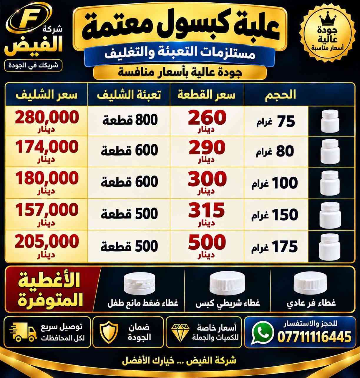 السلام عليكم متوفرة مستلزمات طبية للبيع و بكميات كبيرة عند شركة الفيض للتواصل عبر صفحة الفيس بوك ورقم الهاتف ***********

نص مكتوب في الصور:
- قائمة أسعار كب تحضير شليف - درجة أولى الصنف الوزن الشليف الكمية سعر الجملة (للقطعة) كب تحضير 10 غ شليف 6000 قطعة 33 دينار كب تحضير 15 غ شليف 4000 قطعة 44 دينار كب تحضير 20 غ شليف 2000 قطعة 63 دينار كب تحضير 30 غ شليف 2000 قطعة 67 دينار كب تحضير 40 غ شليف 1200 قطعة 70 دينار كب تحضير 50 غ شليف 1000 قطعة 83 دينار كب تحضير 75 غ شليف 1000 قطعة 93 دينار كب تحضير 100 غ شليف 750 قطعة 105 دينار كب تحضير 150 غ شليف 400 قطعة 145 دينار كب تحضير 200 غ شليف 300 قطعة 175 دينار توصيل سريع لكل المحافظات تغليف محكم وضمان الكسر جودة عالية وخامة ممتازة للحجز والاستفسار *********** شركة الفيض للمستلزمات الطبية العامة اشترك بقناة شركة الفيض ليصلك كل جديد أكثر من 600 صنف
- كب بلاستيكي
- كب زجاجي
- 25 غرام
- 20 غرام
- 15 غرام
- علب كبسول بلاستيكيه معتمه 75 غرام 80 غرام 100 غرام 150 غرام 175 غرام
- شركة الفيض
- شريكك في الجودة
- علبة كبسول معتمة
- مستلزمات التعبئة والتغليف
- جودة عالية بأسعار منافسة
- الحجم | سعر القطعة | تعبئة الشليف | سعر الشليف
- 75 غرام | 260 دينار | 800 قطعة | 280,000 دينار
- 80 غرام | 290 دينار | 600 قطعة | 174,000 دينار
- 100 غرام | 300 دينار | 600 قطعة | 180,000 دينار
- 150 غرام | 315 دينار | 500 قطعة | 157,000 دينار
- 175 غرام | 500 دينار | 500 قطعة | 205,000 دينار
- الأغطية المتوفرة
- غطاء فر عادي
- غطاء شريطي كبس
- غطاء ضغط مانع طفل
- للحجز والاستفسار ***********
- أسعار خاصة للكميات والجملة
- ضمان الجودة
- توصيل سريع لكل المحافظات
- شركة الفيض ... خيارك الأفضل
- جودة عالية أسعار مناسبة
- جودة عالية متوفر كل القياسات ضمان الكسر والتلف استخدام طبي - آمن - عالي الامتصاص 5 سم 720 قطعة / كارتون 7.5 سم 480 قطعة / كارتون 10 سم 360 قطعة / كارتون 15 سم 250 قطعة / كارتون مناسب للاستخدام الطبي والمستشفيات والمراكز الصحية قصة عالية الامتصاص التوصيل مجاني لكل المحافظات بالمراتي من بغداد إلى كل العراق عرض خاص أسعار خاصة للكميات سعر الكارتون فقط 80,000 ألف دينار اطلب أكثر ووفر أكثر 2 كارتون 155,000 ألف دينار فقط خدمة عملاء متميزة أسعار خاصة للكميات متوفر بكميات كبيرة منتج مضمون ثقتكم دائماً هدفنا *********** | للطلب أرسل الرقم + العنوان