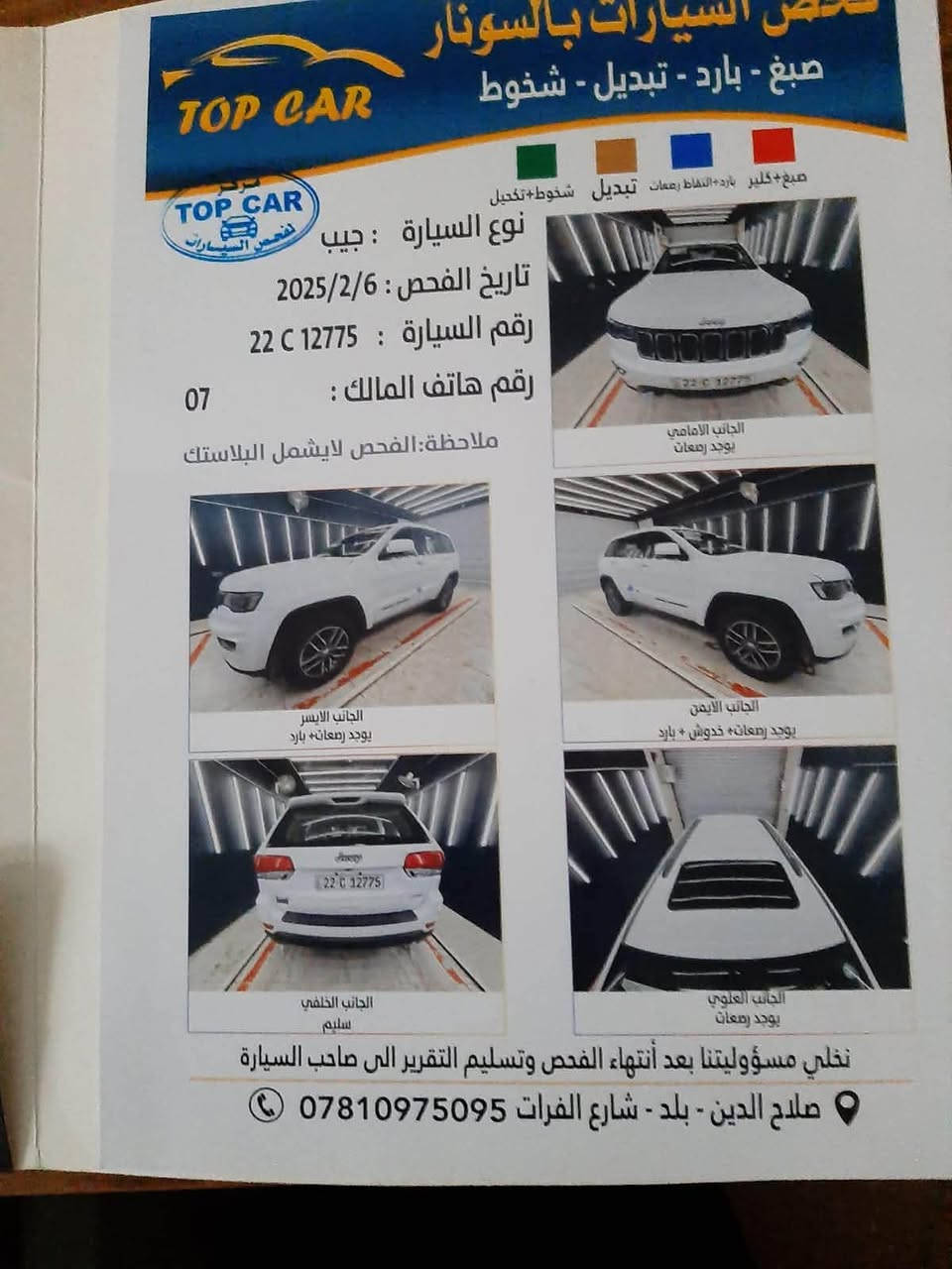 جيب لاريدو 2018 خليجي مكفولة كفالة عامة (صبغ بارد گير محرك) ماشية 95 الف (km) رقمها اربيل  للتواصل (***********) سعرها 230$ ورقة
صلاح الدين بلد

نص مكتوب في الصور:
- فحص السيارات بالسونار
- صبغ - بارد - تبديل - شخوط
- TOP CAR
- تخضير TOP CAR لفحص السيارات
- صبغ كلير بارد التقاط رمعات تبديل شخوط تكحيل
- نوع السيارة : جيب
- تاريخ الفحص : 2025/2/6
- رقم السيارة : 22 C 12775
- رقم هاتف المالك :
- 07
- ملاحظة: الفحص لا يشمل البلاستيك
- الجانب الامامي
- يوجد رمعات
- الجانب الايمن
- يوجد رمعات + خدوش + بارد
- الجانب الايسر
- يوجد رمعات + بارد
- الجانب العلوي
- الجانب الخلفي
- سليم
- نخلي مسؤوليتنا بعد انتهاء الفحص وتسليم التقرير الى صاحب السيارة
- صلاح الدين - بلد - شارع الفرات ***********