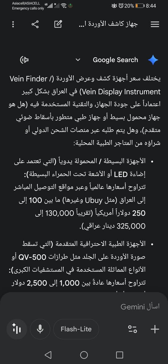 جهاز كشف وريد
هذا الجهاز هو كاشف أو عارض الأوردة (Vein Display Instrument / Vein Finder)، وهو أداة طبية تُستخدم لتحديد مكان الأوردة تحت الجلد بدقة وسهولة.

***********

اعلئ سعر

نص مكتوب في الصور:
- Asiacell|ASIACELL 4G Emergency calls only 20% 8:44 جهاز كشف الأوردة ا... Google Search يختلف سعر أجهزة كشف وعرض الأوردة ( / Vein Finder Vein Display Instrument) في العراق بشكل كبير اعتماداً على جودة الجهاز، والتقنية المستخدمة فيه (هل هو جهاز محمول بسيط أو جهاز طبي متطور بأسقاط ضوئي متقدم)، وهل يتم طلبه عبر منصات الشحن الدولي أو شراؤه من المتاجر الطبية المحلية: • الأجهزة البسيطة / المحمولة يدوياً (التي تعتمد على إضاءة LED أو الأشعة تحت الحمراء البسيطة): تتراوح أسعارها عالمياً وعبر مواقع التوصيل المباشر إلى العراق (مثل Ubuy وغيرها) ما بين 100 إلى 250 دولاراً أمريكياً (تقريباً 130,000 إلى 325,000 دينار عراقي). • الأجهزة الطبية الاحترافية المتقدمة (التي تسقط صورة الأوردة على الجلد مثل طرازات QV-500 أو الأنواع المماثلة المستخدمة في المستشفيات الكبرى): تتراوح أسعارها عادةً بين 1,000 إلى 2,500 دولار اسأل Gemini Flash-Lite