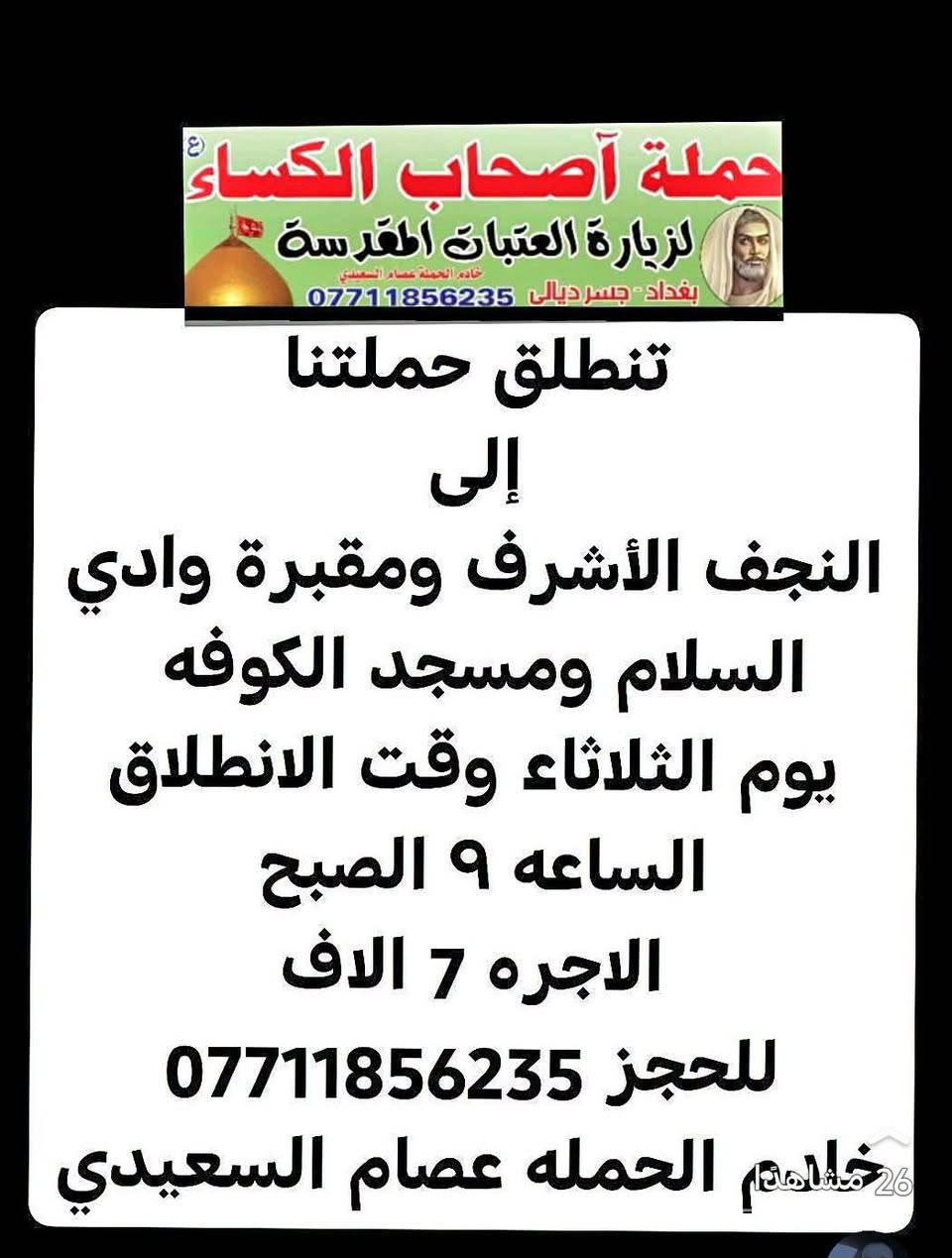 لا توجد تفاصيل

نص مكتوب في الصور:
- حملة أصحاب الكساء (ع) لزيارة العتبات المقدسة بغداد جسر ديالى *********** خادم الحملة عصام السعدي تنطلق حملتنا إلى كربلاء المقدسه يوم الاثنين وقت الانطلاق الساعه 3 الضهر الاجره 5 الاف للحجز *********** خادم الحمله عصام السعيدي
- حملة أصحاب الكساء (ع) لزيارة العتبات المقدسة خادم الحملة عصام السعيدي بغداد - جسر ديالى *********** تنطلق حملتنا إلى النجف الأشرف ومقبرة وادي السلام ومسجد الكوفه يوم الثلاثاء وقت الانطلاق الساعه 9 الصبح الاجره 7 الاف للحجز *********** خادم الحملة عصام السعيدي 26 مشاهدة