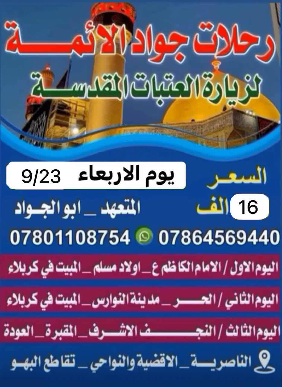 📢رحلات جواد الائمه ع يوم الاربعاء اختر احد البرامج
🔘 حطمنا الاسعار لعيونكم 12 الاف  والثاني 16 الف🔘☑️🔘الناصريه /نصر / شطره / غراف  *********** السعر 12الف عن رحلتها يوم الاربعاء 9/23والعوده يوم السبت
⏮ الانطلاقه الى النجف والمبيت في كربلاء
⏪اليوم الثاني الحر والنوارس والمبيت في كربلاء

💙💙💙💙💙💙💙💙💙💙💙💙💙💙💙
⬅️اليوم الثالث ::(مع العودة للأهل) : 

⏪العلويه شريفه مع العوده مع العوده للاهل 

=_=_=_=_=_=_=_=_=_=_=_=_=_=_=_=
 
🔶️باصات حديثة 🎀🚌 🚌🚌

🎀 تبريد مكثف 🎀 ❄❄🔆✅

✔ راحة كاملة لك ولعائلتك✔

💎 لسنا الوحيدون ولكننا الافضل.. 

✔ لاتفوت الفرصه 👉

👈عائلتك تثق بك اختر لها الافضل...🏃‍♂️أقتنم الفرصة👉

✨✨✨✨✨✨✨✨✨✨✨✨✨✨
-غرف مكيفة ونظيفة - 🌠

👍🏻غايتا منا في اسعادكم وأتمام زيارتكم بأرخص الاسعار✔
:::::::::::::::::::::::::::::::::::::::::::::::::::::::::::::::
🌷قال الامام الحسين(ع):من زارني زرته لو كان في قعر جهنم اخرجته🌷

🔘انشر ولك الاجر...
{من دال على الخير كفاعله}

❗سارع بالحجز العدد محدود❗

👈عائلتك تثق بك اختر لها الافضل...🏃‍♂️أقتنم الفرصة

✔زوارنا تشهد على خدمتنا 🎀
✨ آراء زوارنا تهمنا ✨

📌 التجربة أكبر برهان

🎐احجز مقعدك قبل اكتمال العدد...🎐 كل 10 نفرات نفر واحد مجاني 

📞للتواصل والاستفسار:
واتساب :***********
او مراسلتنا على الفيس بوك
العنوان:🏠📌🔻
الناصرية/تقاطع البهو
 وكل اقضيه ونواحي المحافظه 
النصر. الشطره الغراف بركة الله وأهل البيت (ع) 🔘☑️🟡

نص مكتوب في الصور:
- رحلات جواد الائمة لزيارة العتبات المقدسة موعد الرحله يوم الاربعاء 2026/9/23 السعر 12 الف اليوم الاول / النجف الاشرف _ المبيت في كربلاء اليوم الثاني مجلس حسيني _ المبيت في كربلاء اليوم الثالث / السيدة شريفة بنت الحسن ع _ مع العودة *********** *********** المتعهد ابوالجواد .. الناصرية .. الاقضية والنواحي
- رحلات جواد الائمة لزيارة العتبات المقدسة والسعر 16 الف يوم الاربعاء 9/23 المتعهد _ ابو الجواد *********** *********** اليوم الاول / الامام الكاظم ع _ اولاد مسلم _ المبيت في كربلاء اليوم الثاني / الحر _ مدينة النوارس _ المبيت في كربلاء اليوم الثالث / النجف الاشرف _ المقبرة _ العودة الناصرية _ الاقضية والنواحي _ تقاطع البهو
