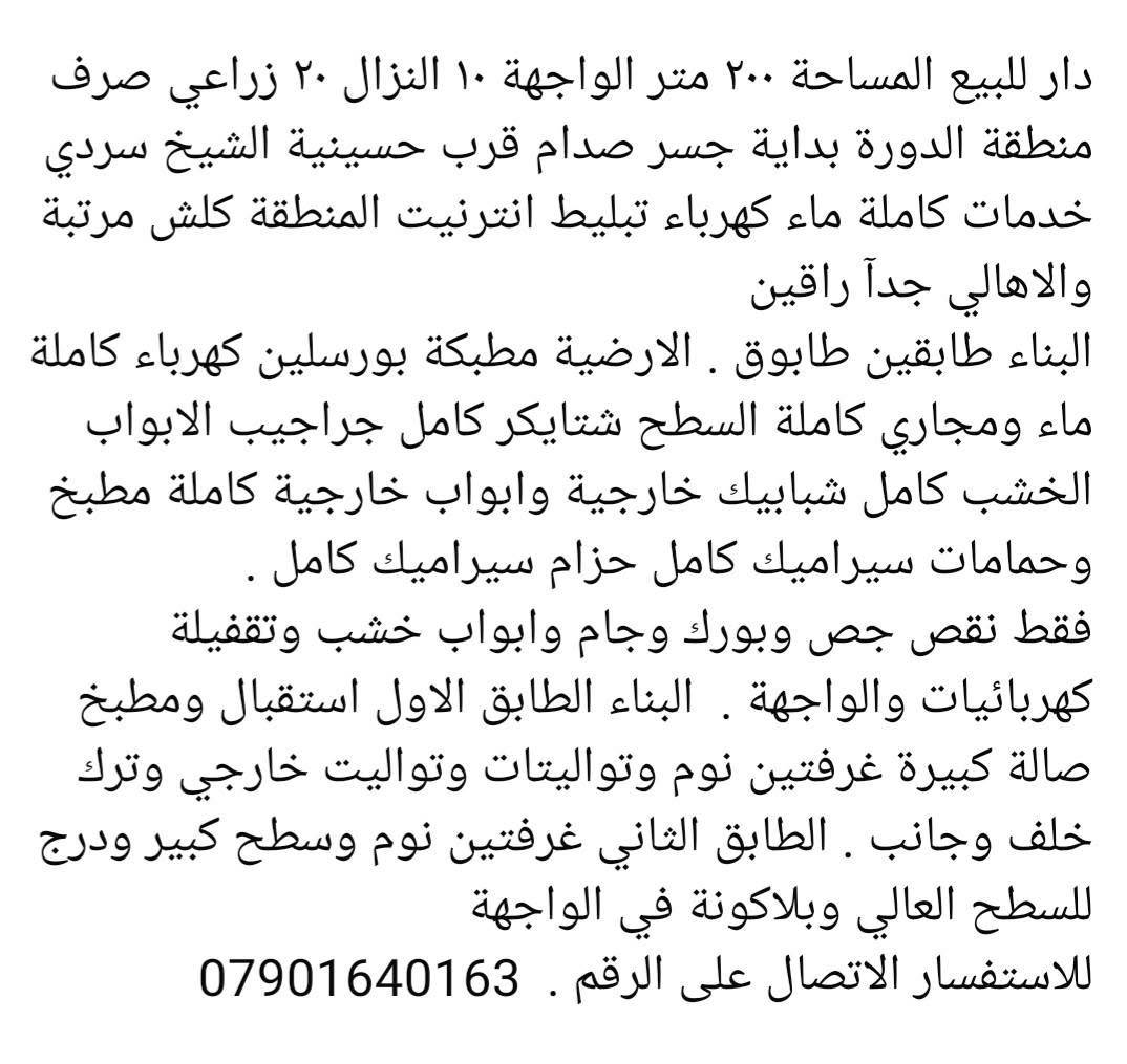 لا توجد تفاصيل

نص مكتوب في الصور:
- دار للبيع المساحة ٢٠٠ متر الواجهة ١٠ النزال ٢٠ زراعي صرف منطقة الدورة بداية جسر صدام قرب حسينية الشيخ سردي خدمات كاملة ماء كهرباء تبليط انترنيت المنطقة كلش مرتبة والاهالي جدا راقين البناء طابقين طابوق . الارضية مطبكة بورسلين كهرباء كاملة ماء ومجاري كاملة السطح شتايكر كامل جراجيب الابواب الخشب كامل شبابيك خارجية وابواب خارجية كاملة مطبخ وحمامات سيراميك كامل حزام سيراميك كامل . فقط نقص جص وبورك وجام وابواب خشب وتقفيلة كهربائيات والواجهة . البناء الطابق الاول استقبال ومطبخ صالة كبيرة غرفتين نوم وتواليتات وتواليت خارجي وترك خلف وجانب . الطابق الثاني غرفتين نوم وسطح كبير ودرج للسطح العالي وبلاكونة في الواجهة للاستفسار الاتصال على الرقم . ***********