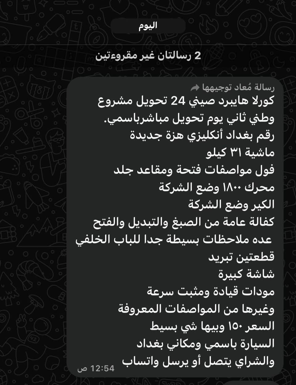 كورلا هايبرد موديل ٢٤ كفالة من الصبغ فقط دحجة دراجة باب خلف سكن تعدلت ماشية ٣١ حقيقي وشرط الفحص السيارة من باركوت زيرو بغداد دولي بسمي سنوية هزة كلة جديد السيارة فول مواصفات السعر ١٥٠ وبيهة مجال شي بسيط مكان سيارة بغداد زعفرانية شرط ابيعلك عسونار اي اختلاف السونار الي للاستفسار *********** ابو رسل الشويلي

نص مكتوب في الصور:
- اليوم 2 رسالتان غير مقروءتين رسالة مُعاد توجيهها كورلا هايبرد صيني 24 تحويل مشروع وطني ثاني يوم تحويل مباشر باسمي. رقم بغداد أنكليزي هزة جديدة ماشية ٣١ كيلو فول مواصفات فتحة ومقاعد جلد محرك ١٨٠٠ وضع الشركة الكير وضع الشركة كفالة عامة من الصبغ والتبديل والفتح عده ملاحظات بسيطة جدا للباب الخلفي قطعتين تبريد شاشة كبيرة مودات قيادة ومثبت سرعة وغيرها من المواصفات المعروفة السعر ١٥٠ وبيها شي بسيط السيارة باسمي ومكاني بغداد والشراي يتصل أو يرسل واتساب 12:54 ص