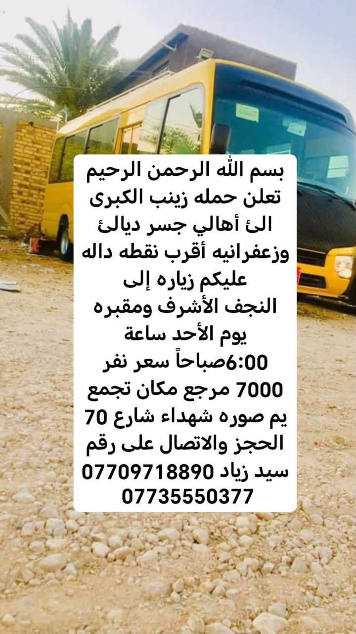 لا توجد تفاصيل

نص مكتوب في الصور:
- بسم الله الرحمن الرحيم
- تعلن حمله زينب الكبرى
- الى أهالي جسر ديالى
- وزعفرانيه أقرب نقطه داله
- عليكم زياره إلى
- كربلاء المقدسة يوم الأحد
- ساعة 8:30اليلا سعر نفر
- 5000 مرجع مكان تجمع
- يم صوره شهداء شارع 70
- الحجز والاتصال على رقم
- سيد زياد ***********
- ***********
- الى أهالي جسر ديالئ
- النجف الأشرف ومقبره
- يوم الأحد ساعة
- 6:00 صباحاً سعر نفر
- 7000 مرجع مكان تجمع