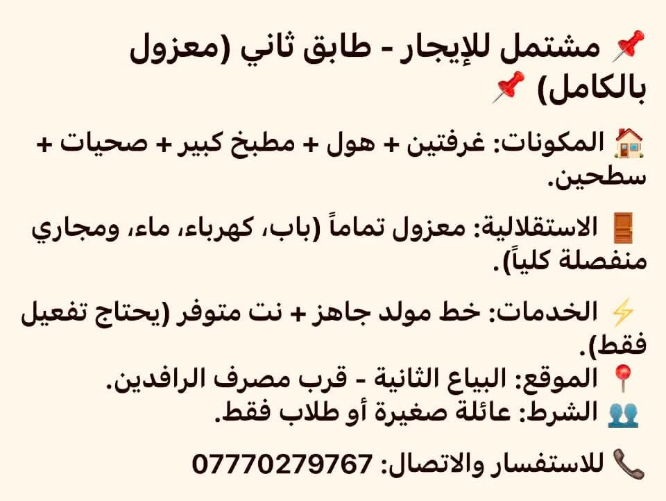 لا توجد تفاصيل

نص مكتوب في الصور:
- مشتمل للايجار طابق واحد نظيف وجاهز للسكن يحتوي على (غرفتين وهول ومطبخ وصحيات وكراج سيارة ) البياع الاولى شارع 17 البلوك الثاني قريب على السريع (للطلاب او عائلة ) للاستفسار الاتصال او مراسلة الرقم واتس ***********
- مشتمل للإيجار - طابق ثاني (معزول بالكامل)
- المكونات: غرفتين + هول + مطبخ كبير + صحيات + سطحين.
- الاستقلالية: معزول تماماً (باب، كهرباء، ماء، ومجاري منفصلة كلياً).
- الخدمات: خط مولد جاهز + نت متوفر (يحتاج تفعيل فقط).
- الموقع: البياع الثانية - قرب مصرف الرافدين.
- الشرط: عائلة صغيرة أو طلاب فقط.
- للاستفسار والاتصال: ***********