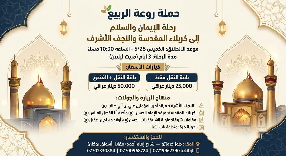✨ رحلة حملة روعة الربيع إلى كربلاء المقدسة والنجف الأشرف ✨
​📅 موعد الانطلاق: الخميس 9/10 — الساعة 10:00 مساءً
⏳ مدة الرحلة: 3 أيام (مبيت ليلتين)
​💰 خيارات الأسعار:
​🚌 النقل فقط: 25,000 دينار عراقي
​🏨 النقل + الفندق: 50,000 دينار عراقي
​🕌 برنامج الزيارة والجولات:
​النجف الأشرف: زيارة مرقد أمير المؤمنين علي بن أبي طالب (عليه السلام)
​كربلاء المقدسة: زيارة الإمام الحسين وأبا الفضل العباس (عليهما السلام)
​المقامات الشريفة: زيارة علوية الشريفة بنت الحسن ومرقد أولاد مسلم بن عقيل (ع)
​جولة حرة: تسوق وتنزّه في باب الأغا
​📞 للحجز والاستفسار:
📍 المقر: طوز خرماتو — شارع إمام أحمد (مقابل أسواق روكان)
📱 الهاتف: *********** | *********** | ***********
