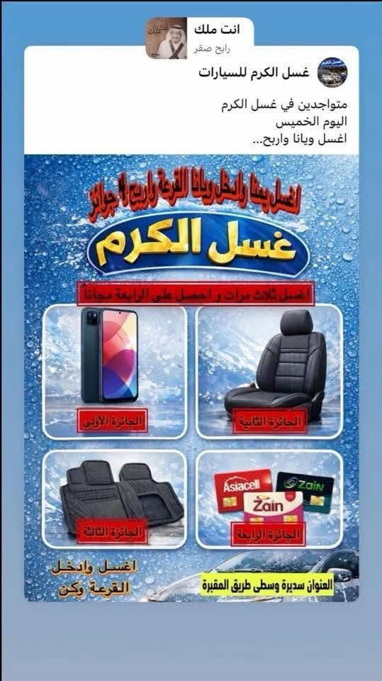 بسم الله الرحمن الرحيم على بركة الله نعلن لكم عن فتح غسل الكرم بأدارته الجديدة  لغسل السيارات الكبيرة والصغيرة
حمام تنظيف الدشبول بجهاز البخار (التورنادو) ارضيات سيارة ورقية  

 عروضنا لزبائننا الكرام 

العرض الأول كل عملية غسل يضاف اسمك لقرعه لربح جهاز موبايل  الفائز الأول (تغسل اكثر تكبر فرصتك بالربح عند كل غسله يضاف اسمك الى القرعه مرة ثانية وثالثة تباعاً ) الفائز الثاني دوشمة سيارة جاهزة الفائز الثالث ارضيات سيارة ربل  الفائز االرابع يربح كارت فئة 10,0000 دينار اسيا او زين حسب طلب الزبون

العرض الثاني كل 3 غسلات الرابعة تكون مجانية 

كذلك يتوفر لدينا خصومات لسواق الخطوط 

العنوان _سديره وسطى طريق المقبرة
بسم الله الرحمن الرحيم على بركة الله نعلن لكم عن فتح غسل الكرم بأدارته الجديدة  لغسل السيارات الكبيرة والصغيرة 

ه ***********

نص مكتوب في الصور:
- غسل الكرم للسيارات الكبيرة والصغيرة مجاني سديره وسطى طريق المقبرة
- انت ملك رابح صقر غسل الكرم للسيارات متواجدين في غسل الكرم اليوم الخميس اغسل ويانا واربح... اغسل بينا وادخل ويانا القرعة واربح 4 جوائز غسل الكرم اغسل ثلاث مرات و احصل على الرابعة مجانا الجائزة الأولى الجائزة الثانية الجائزة الثالثة Asiacell Zain Zain الجائزة الرابعة اغسل وادخل القرعة وكن العنوان سديرة وسطى طريق المقبرة