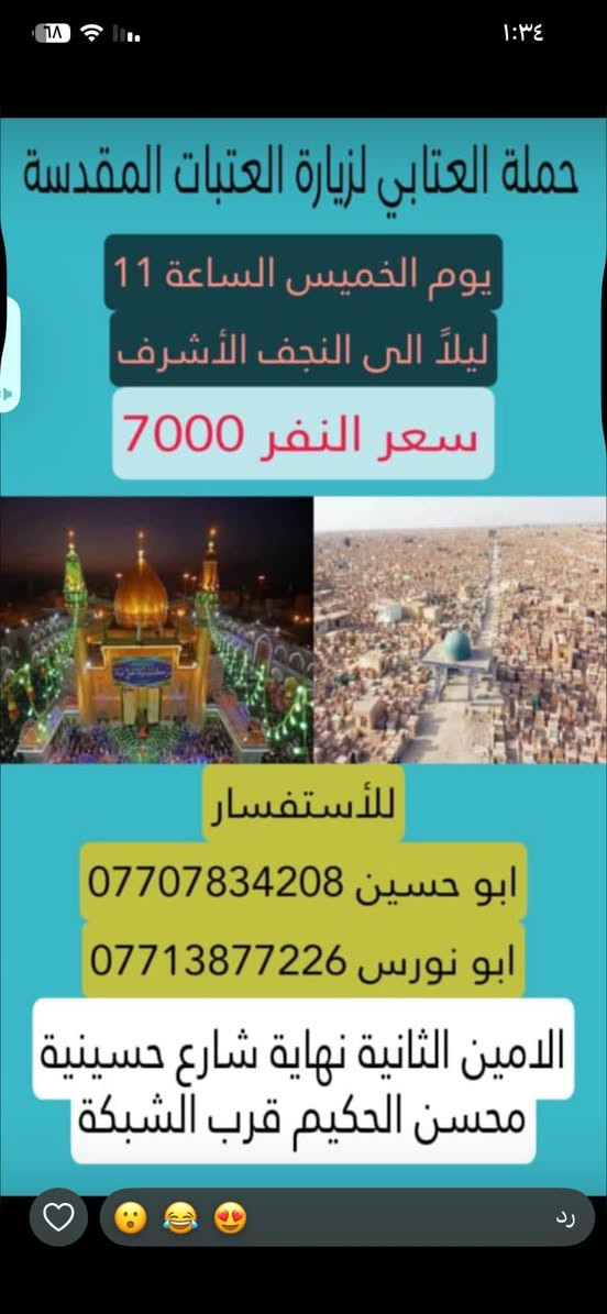 لا توجد تفاصيل

نص مكتوب في الصور:
- حملة العتابي لخدمة الإمام الحسين (ع) الذهاب إلى كربلاء المقدسة و العلوية شريفة يوم الجمعة الساعة 3 العصر النفر 6000 مرجع أبو نورس *********** أبو حسين *********** عنوان الحملة: الأمين الثانية شارع الضغط نهاية شارع حسينية محسن الحكيم قرب شبكة الكهرباء
- الذهاب إلى الحمزة و القاسم و علي ابن الحسين (ع) يوم السبت الساعة 1 الظهر النفر 6,000 للاتصال أبو نورس *********** أبو حسين *********** للاستفسار @1.attabi عنوان الحملة: الأمين الثانيه نهاية شارع الضغط مقابل دكتورة فريدة
- حملة العتابي لزيارة العتبات المقدسة يوم الخميس الساعة 11 ليلاً الى النجف الأشرف سعر النفر 7000 للأستفسار ابو حسين *********** ابو نورس *********** الامين الثانية نهاية شارع حسينية محسن الحكيم قرب الشبكة
- حملة العنابي الذهاب إلى كربلاء المقدسة يوم الخميس بعد صلاة الظهر النفر 5000 مرجع خدمة الإمام الحسين شرف لنا أبو نورس *********** أبو حسين ***********
- تعلن حملة العتابي الذهاب إلى سامراء المقدسة وسيد محمد وسجن الأمام علي الهادي والعشاء في مضيف العسكريين يوم الجمعة بعد صلاة الظهر النفر 7000 أبو نورس *********** أبو حسين *********** عنوان الحملة الأمين الثانية شارع حسينية محسن الحكيم قرب شبكة الكهرباء
- حملة العتابي الذهاب إلى الكاظمية المقدسة النفر 2000 يوم الأربعاء الساعة 4 ظهراً *********** أبو نورس *********** أبو حسين عنوان الحملة الأمين الثانية شارع الضغط نهاية شارع حسينية محسن الحكيم قرب شبكة الكهرباء
- السلام عليك يا أبا الفضل العباس حملة العتابي الذهاب إلى كربلاء المقدسة يوم الخميس الساعة 8 ليلاً النفر 5,000 للاتصال أبو نورس *********** أبو حسين *********** للاستفسار 1.attabi@ عنوان الحملة: الأمين الثانية نهاية شارع الضغط مقابل دكتورة فريدة