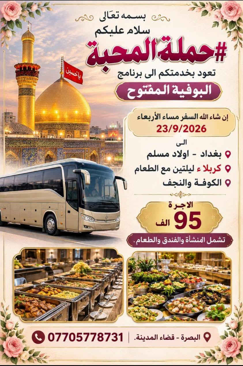 بسم الله الرحمن الرحيم اللهم صل على محمد وال محمد.
اختر مايحلو لك
ثلاثة برامج رائعة ل #حملةـالمحبة
لزيارة كربلاء.
اما رحلة العمرة
وزيارة مشهد 
فثابتة ضمن موعدها المقرر.
وموجودة في التعليقات

نص مكتوب في الصور:
- بسمه تعالى سلام عليكم رحلة عوائل فقط ل #حملة_المحبة 4 ليال مبيت في كربلاء . برنامج خاص غير معتاد إن شاء الله السفر مساء الخميس 24/9/2026 و الكوفة والنجف ثم كربلاء 4 ليال والعود فجر الثلاثاء أجرة المنشأة 30 ألف *********** البصرة - قضاء المدينة
- بسمه تعالی سلام علیکم #حملة_المحبة تعود بخدمتكم الى برنامج البوفية المفتوح إن شاء الله السفر مساء الأربعاء 23/9/2026 الى بغداد - اولاد مسلم كربلاء ٢ ليلتين مع الطعام الكوفة والنجف الاجرة 95 الف تشمل المنشأة والفندق والطعام. البصرة - قضاء المدينة. | ***********
- بسمه تعالى سلام عليكم إن شاء الله نسافر الأربعاء 23/9/2026 بغداد _ اولاد مسلم كربلاء ليلتين كوفة _ نجف أجرة المنشأة 25 الف 95 مع الفندق والطعام بنظام البوفيه المفتوح #حملة_المحبّة ***********