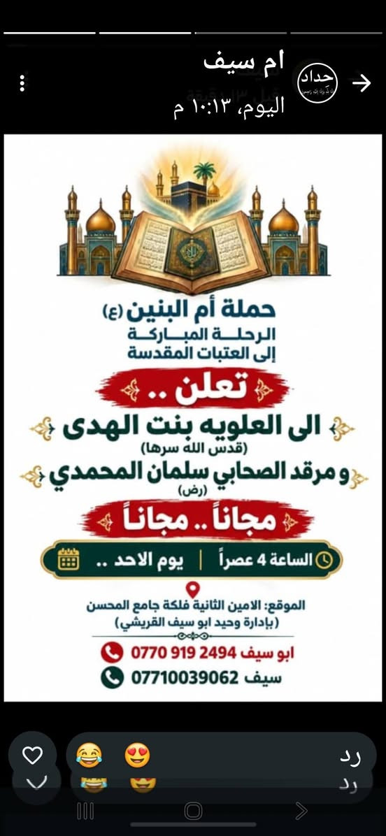 لا توجد تفاصيل

نص مكتوب في الصور:
- ام سيف اليوم، ١٠:١٣ م حداد حملة أم البنين (ع) الرحلة المباركة إلى العتبات المقدسة تعلن .. الى العلويه بنت الهدى (قدس الله سرها) و مرقد الصحابي سلمان المحمدي (رض) مجاناً .. مجاناً الساعة 4 عصراً | يوم الاحد الموقع: الامين الثانية فلكة جامع المحسن (بإدارة وحيد ابو سيف القريشي) ابو سيف *********** سيف *********** رد رد
- ام سيف
- قبل دقيقتين
- اليوم، ٢:١٧ م
- حداد
- حملة أم البنين (ع)
- الرحلة المباركة
- إلى العتبات المقدسة
- تعلن إلى
- النجف الاشرف
- ومقبرة وادي السلام
- يوم الثلاثاء | الساعة 10 ليلاً
- الموقع: الامين الثانية فلكة جامع المحسن
- (بإدارة وحيد ابو سيف القريشي)
- للتواصل والاستفسار
- أبو سيف | ***********
- سيف | ***********
- رد
- ام سيف حداد اليوم، ١٢:١٢ م قبل ٩ دقائق حملة أم البنين (ع) الرحلة المباركة إلى العتبات المقدسة تعلن الى كربلاء المقدسه واولاد مسلم (ع) يوم الاثنين الساعة 4 عصراً سعر النفر 5000 دينار الموقع: الامين الثانية فلكة جامع المحسن (إدارة وحيد ابو سيف القريشي) للتواصل والاستفسار أبو سيف | *********** سيف | *********** رد رد