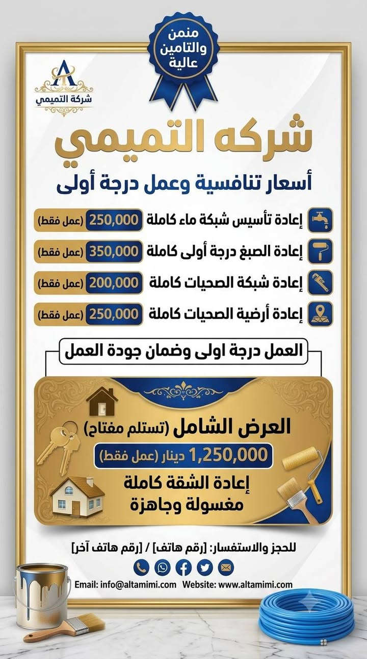 السلام عليكم
الاسعار ماكو منها والعمل درجه اولى وضمان جوده عاليه 

اشتغلك عجبك الشغل ع راسي 

ماعجبك اخسرلك وانطيك الفلوس

نص مكتوب في الصور:
- شركة التميمي للترميمات العامة
- AL-TAMIMI GENERAL MAINTENANCE CO.
- إدارة: سجاد التميمي - أبو بنين
- خدماتنا
- ترميز كافه المنازل والشقق السكنيه
- عمالة درجة أولى لكافة الاختصاصات
- العمل داخل المحموديه فقط
- *********** | *********** | ***********
- شركة التميمي s19_982 Sajjad Al-Tamimi
- لايوجد نظام أقساط
- منمن والتامين عالية شركة التميمي شركه التميمي أسعار تنافسية وعمل درجة أولى إعادة تأسيس شبكة ماء كاملة 250,000 (عمل فقط) إعادة الصبغ درجة أولى كاملة 350,000 (عمل فقط) إعادة شبكة الصحيات كاملة 200,000 (عمل فقط) إعادة أرضية الصحيات كاملة 250,000 (عمل فقط) العمل درجة أولى وضمان جودة العمل العرض الشامل (تستلم مفتاح) 1,250,000 دينار (عمل فقط) إعادة الشقة كاملة مغسولة وجاهزة للحجز والاستفسار: [رقم هاتف] / [رقم هاتف آخر] Email: info@altamimi.com Website: www.altamimi.com
- شركة التميمي
- خدمات تجديد وصيانة شاملة
- - مواد درجة أولى وضمان جودة عالية -
- شبكة الماء كاملة: 550,000 دينار
- صبغ الشقة كاملة (بنتلايت وبلاستيكي): 600,000 دينار
- شبكة الصحيات خارجي ومعزولة:
- طابق أرضي 350,000 د.ع | طابق ثاني 450,000 د.ع | طابق ثالث 550,000 دينار
- إعادة أرضية الصحيات: 450,000 دينار
- العرض الشامل (تسلم مفتاح): إعادة الشقة كاملة مغسولة وجاهزة - 2,350,000 دينار (كرستة وعمل)
- للحجز والاستفسار: [رقم هاتف] / [رقم هاتف آخر]
- Email: info@altamimi.com Website: www.altamimi.com
- منمن والتامين عالية