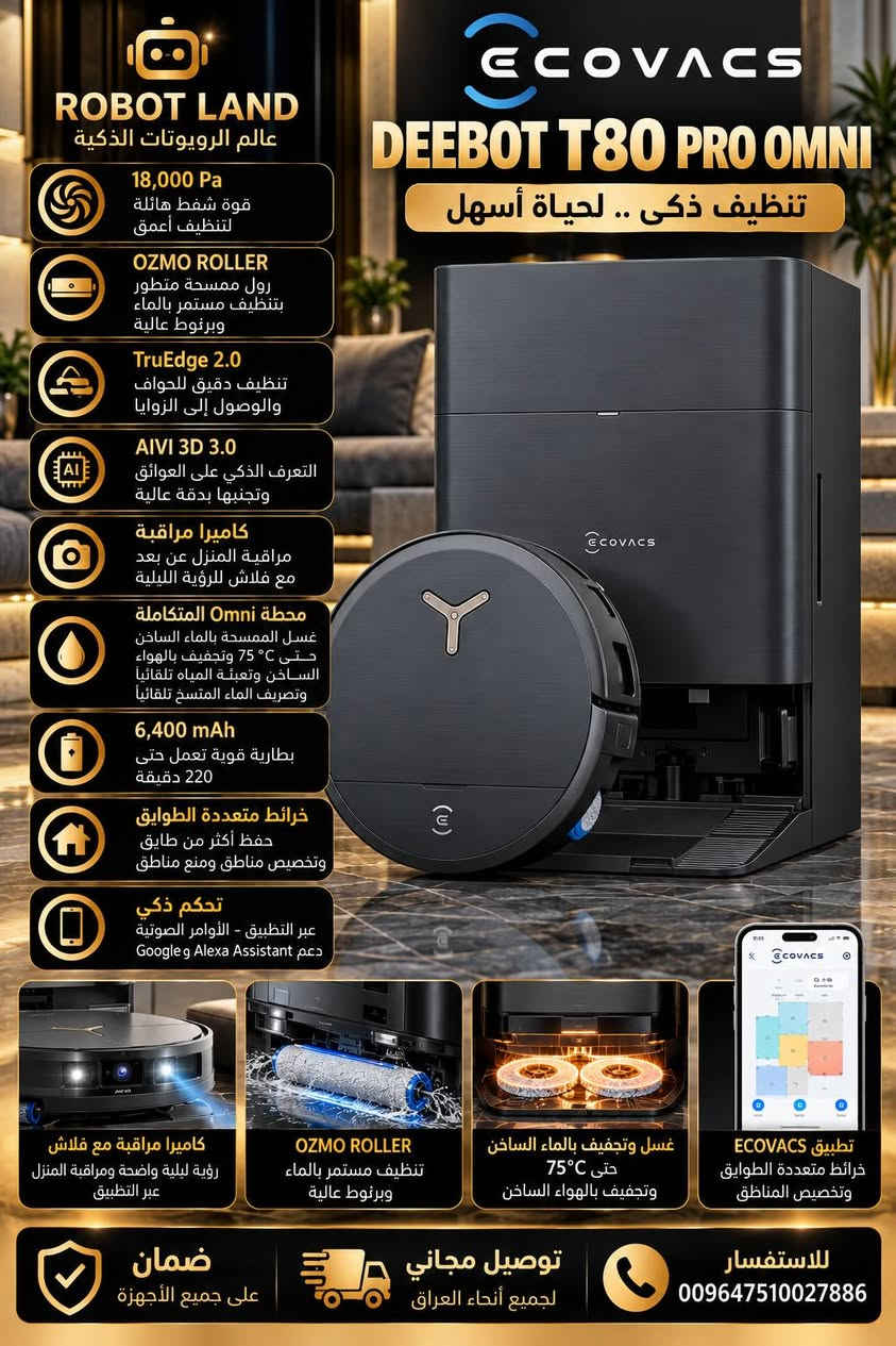 تشكيلة مكانس روودبوت ماركة ايكوفاكس

نص مكتوب في الصور:
- ROBOT LAND عالم الروبوتات الذكية 18,000 Pa قوة شفط هائلة لتنظيف أعمق OZMO ROLLER ممسحة دوارة بتقنية تغسيل نفسها باستمرار بالماء النظيف بسرعة 200 دورة/دقيقة TruEdge 2.0 تنظيف دقيق للحواف والوصول إلى الزوايا AIVI 3D 3.0 ملاحة ذكية وتجنب العوائق بالذكاء الاصطناعي ZeroTangle 2.0 تقنية مضادة لتشابك الشعر والأوساخ تفريغ أتوماتيكي للغبار كيس كبير السعة لأساييع من الاستخدام غسل الممسحة بالماء الساخن حتى 75°C مع تجفيف بالهواء الساخن حتى 63°C إدارة ذكية للمياه تعبئة الماء النظيف تلقائياً وتصريف الماء المتسخ (حسب إصدار المحطة) كاميرا مراقبة AIVI 3D 3D مراقبة المنزل عبر التطبيق مع رؤية ليلية وفلاش للظلام ECOVACS DEEBOT X8 PRO OMNI تنظيف احترافي .. بذكاء أكبر كاميرا مراقبة مع فلاش للظلام AIVI 3D 3.0 TruEdge 2.0 تنظيف الحواف والزوايا بدقة عالية OZMO ROLLER ممسحة دوارة تغسل نفسها باستمرار بالماء النظيف تجفيف الممسحة بالهواء الساخن حتى 63°C تعبئة الماء النظيف وتصريف الماء المتسخ تلقائياً (حسب إصدار المحطة) ضمان على جميع الأجهزة توصيل مجاني لجميع أنحاء العراق للاستفسار 009647510027886
- ROBOT LAND عالم الروبوتات الذكية ECOVACS DEEBOT X9 PRO OMNI أقوى تقنيات التنظيف الذكي 16,600 Pa قوة شفط هائلة لتنظيف أعمق تقنية BLAST تدفق هواء قوي 16.3 L/s OZMO ROLLER ممسحة رول ذاتية التنظيف حتى 220 دورة/دقيقة 3,700 Pa بضغط TruEdge 2.0 تنظيف دقيق للحواف بمستشعر ثلاثي الأبعاد ZeroTangle 3.0 تقنية مضادة لتشابك الشعر والأوساخ AIVI 3D 3.0 التعرف على العوائق باستخدام الذكاء الاصطناعي والرؤية الثلاثية الأبعاد AI Stain Detection 2.0 التعرف الذكي على البقع وتنشيفها بعمق 6,400 mAh بطارية قوية تعمل حتى 220 دقيقة كاميرا للمراقبة عبر التطبيق مراقبة المنزل عن بعد OZMO ROLLER ممسحة ممسحة رول ذاتية التنظيف حتى 220 دورة/دقيقة بضغط 3,700 Pa TruEdge 2.0 تنظيف دقيق للحواف بمستشعر ثلاثي الأبعاد ZeroTangle 3.0 تقنية مضادة لتشابك الشعر والأوساخ AIVI 3D 3.0 التعرف على العوائق بالذكاء الاصطناعي غسل الممسحة بالماء الساخن من 40°C حتى 75°C للتنظيف العميق تجفيف الممسحة بالهواء الساخن حتى 63°C إدارة تلقائية للمياه تعبئة وتنظيف وتصريف المياه بشكل تلقائي التعرف على السجاد ورفع الممسحة تلقائياً ضمان على جميع الأجهزة توصيل مجاني لجميع أنحاء العراق للاستفسار 009647510027886
- ROBOT LAND عالم الروبوتات الذكية 18,000 Pa قوة شفط هائلة لتنظيف أعمق OZMO ROLLER رول ممسحة متطور بتنظيف مستمر بالماء وبرغوط عالية TruEdge 2.0 تنظيف دقيق للحواف والوصول إلى الزوايا AIVI 3D 3.0 التعرف الذكي على العوائق وتجنبها بدقة عالية كاميرا مراقبة مراقبة المنزل عن بعد مع فلاش للرؤية الليلية محطة Omni المتكاملة غسل الممسحة بالماء الساخن حتى 75 °C وتجفيف بالهواء الساخن وتعبئة المياه تلقائياً وتصريف الماء المتسخ تلقائياً 6,400 mAh بطارية قوية تعمل حتى 220 دقيقة خرائط متعددة الطوابق حفظ أكثر من طابق وتخصيص مناطق ومنع مناطق تحكم ذكي عبر التطبيق - الأوامر الصوتية Google و Alexa Assistant دعم ECOVACS DEEBOT T80 PRO OMNI تنظيف ذكى .. لحياة أسهل كاميرا مراقبة مع فلاش رؤية ليلية واضحة ومراقبة المنزل عبر التطبيق OZMO ROLLER تنظيف مستمر بالماء وبرغوط عالية غسل وتجفيف بالماء الساخن حتى 75 C° وتجفيف بالهواء الساخن تطبيق ECOVACS خرائط متعددة الطوابق وتخصيص المناطق ضمان على جميع الأجهزة توصيل مجاني لجميع أنحاء العراق للاستفسار 009647510027886
- ROBOT LAND عالم الروبوتات الذكية ECOVACS DEEBOT T30 PRO OMNI WHITE تنظيف ذكي .. راحة أكبر في حياتك 11,000 Pa قوة شفط عالية للتنظيف العميق TruEdge تنظيف دقيق للحواف والوصول إلى الزوايا ZeroTangle تقنية مضادة لتشابك الشعر والأوساخ TrueDetect 3D 3.0 تجنب العوائق بدقة عالية TrueMapping 2.0 ملاحة بالليزر LDS ورسم خرائط دقيقة رفع الممسحة 9 مم كشف السجاد تلقائياً ورفع الممسحة لحمايته OZMO Turbo 2.0 مسح أرضيات قوي مع تعبئة تلقائية للمياه محطة Omni المتكاملة تفريغ الغبار تلقائياً تعبئة وتصريف المياه غسل وتجفيف الممسح بالهواء الساخن 5,200 mAh تعمل حتى 290 دقيقة في وضع الشفط الهادئ تطبيق ECOVACS HOME تحكم كامل عبر التطبيق ورسم خرائط متعددة الطوابق TruEdge تنظيف دقيق للحواف ZeroTangle مضاد لتشابك الشعر OZMO Turbo 2.0 مسح أرضيات قوي مع تعبئة تلقائية للمياه 9mm رفع الممسحة 9 مم كشف السجاد تلقائياً ضمان على جميع الأجهزة توصيل مجاني لجميع أنحاء العراق للاستفسار 009647510027886
- ROBOT LAND عالم الروبوتات الذكية 11,000 Pa قوة شفط عالية للتنظيف العميق TruEdge 2.0 تنظيف دقيق للحواف والوصول إلى الزوايا ZeroTangle 2.0 تقنية مضادة لتشابك الشعر والأوساخ TrueDetect 3D 3.0 تجنب العوائق بدقة عالية TrueMapping 2.0 ملاحة بالليزر LDS ورسم خرائط دقيقة تجاوز العوائق والسجاد حتى 20 مم محطة Omni المتكاملة تفريغ الغبار تلقائياً تعبئة وتصريف المياه غسل وتجفيف المماسح بالماء الساخن غسل بالماء الساخن حتى 70°C وتجفيف بالهواء الساخن 5,200 mAh تعمل حتى 290 دقيقة في وضع الشفط الهادئ تطبيق ECOVACS HOME تحكم كامل عبر التطبيق ودعم المساعد الصوتي ورسم خرائط متعددة الطوابق ECOVACS DEEBOT T30S PRO OMNI تنظيف ذكي .. راحة أكبر في حياتك TruEdge 2.0 تنظيف دقيق للحواف ZeroTangle 2.0 مضاد لتشابك الشعر غسل وتجفيف بالماء الساخن حتى 70°C تفريغ الغبار تلقائياً محطة Omni المتكاملة تجاوز العوائق والسجاد حتى 20 mm ضمان على جميع الأجهزة توصيل مجاني لجميع أنحاء العراق للاستفسار 009647510027886
- ROBOT LAND عالم الروبوتات الذكية 10,000 Pa قوة شفط عالية لتنظيف أعمق ZeroTangle تقنية مضادة لتشابك الشعر والأوساخ TrueMapping 2.0 رسم خرائط دقيق وسريع للمنازل متعددة الطوابق TrueDetect تجنب العوائق بدقة عالية ممسحة دوارة تنظيف ومسح احترافي لجميع أنواع الأرضيات محطة Omni المتكاملة تفريغ الغبار تلقائياً تعبئة وتنظيف الممسحة وتجفيفها بالهواء الساخن غسل وتجفيف بالماء الساخن حتى 70 C° لتنظيف صحي وعميق 5,200 mAh تعمل حتى 320 دقيقة في وضع الشفط الهادئ تطبيق ECOVACS HOME تحكم كامل عبر التطبيق ودعم المساعد الصوتي ورسم خرائط متعددة الطوابق ECOVACS DEEBOT N30 PRO OMNI تنظيف ذكي .. لحياة أسهل ممسحة دوارة تنظيف فعال لجميع الأرضيات ZeroTangle مضاد لتشابك الشعر غسل وتجفيف بالماء الساخن حتى 70 C° تجاوز العوائق والسجاد حتى 20 مم ضمان على جميع الأجهزة توصيل مجاني لجميع أنحاء العراق للإستفسار 009647510027886