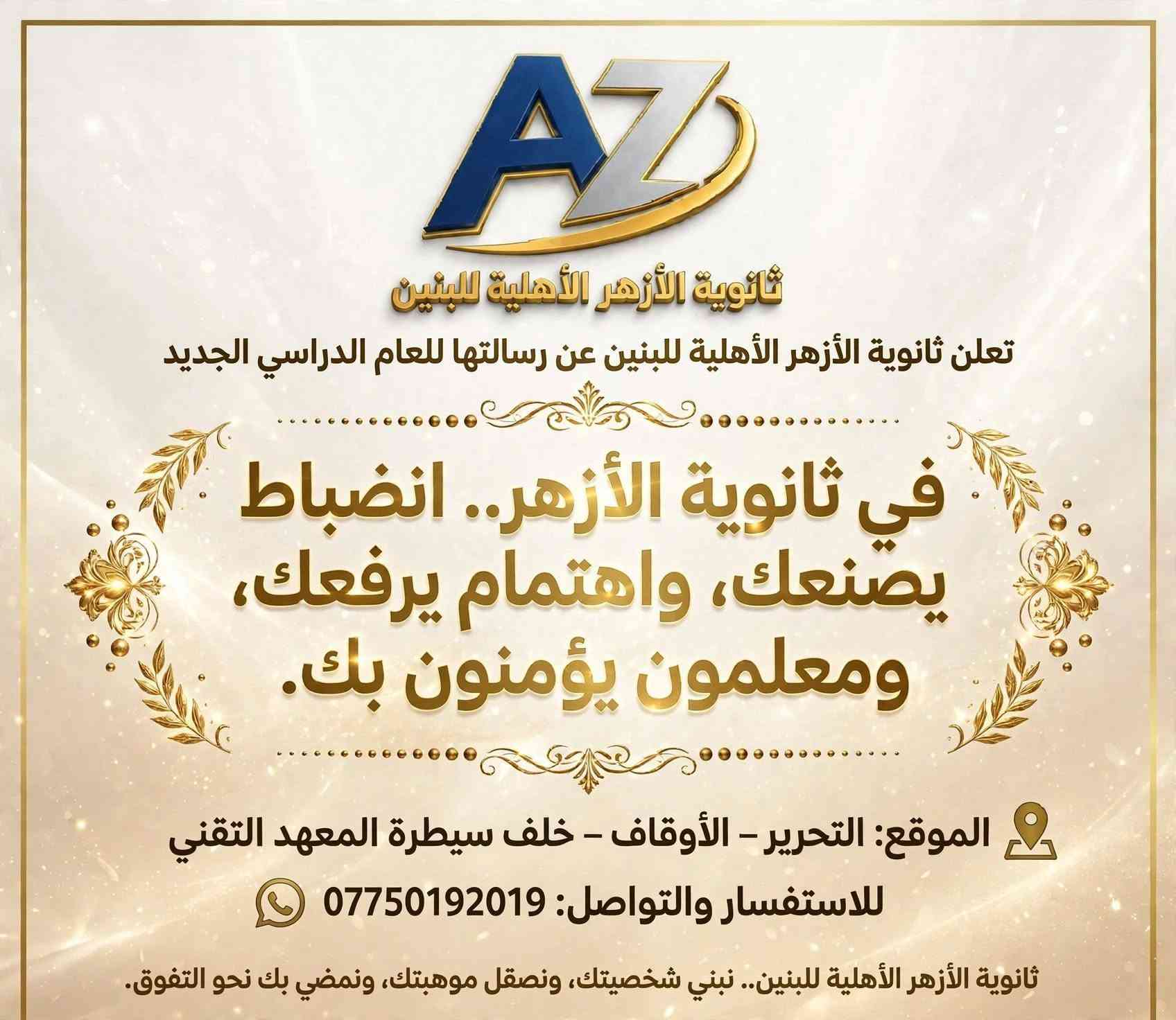 ​لأن مستقبل ابنك يبدأ باختيار البيئة التعليمية الصح! 🎓✨
تعلن ثانوية الأزهر للبنين عن استمرار التسجيل للعام الدراسي الجديد.
​نضمن لأبنائنا الطلبة تجربة تعليمية متميزة 
​👨‍🏫 نخبة من خيرة الأساتذة ذوي الخبرة في إيصال المادة وتبسيطها.
​📝 متابعة دورية وامتحانات مستمرة.
​🏫  قاعات مجهزة وأجواء دراسية تسودها الجدية والانضباط.
​🤝 تواصل مباشر مع أولياء الأمور: لمتابعة المستوى الأكاديمي والتربوي خطوة بخطوة.
​سارع بحجز مقعد ابنك، لأن المقاعد محدودة لضمان أقصى درجات التركيز والمتابعة الفردية لكل طالب.
​📍 العنوان: التحرير – الأوقاف – خلف سيطرة المعهد التقني.
🚍 تتوفر أيضا خطوط نقل 
📞 للحجز والاستفسار (اتصال أو واتساب): ***********
​ثانوية الأزهر للبنين.. خطوتك الواثقة نحو التفوق والقمة!

ثانوية الأزهر الأهلية للبنين

نص مكتوب في الصور:
- ثانوية الأزهر للبنين
- سنة جديدة.. طموح أعلى..
- ومعدل يرفع الراس!
- لماذا تختارنا:
- كادر تدريسي من الأفضل
- بدون دروس خصوصية
- متابعة مستمرة
- سجل الآن
- ***********
- التحرير - الأوقاف - خلف سيطرة المعهد التقني
- ثانوية الأزهر للبنين سجل الآن - المقاعد محدودة ثانوية الأزهر للبنين تصنع قادة الغد تعليم متميّز بدون دروس خصوصية انضباط والتزام *********** التحرير - الأوقاف - خلف سيطرة المعهد التقني
- ثانوية الأزهر للبنين العراق • بغداد سنة جديدة.. طموح أعلى.. ومعدل يرفع الراس! لماذا تختارنا؟ كادر تدريسي من الأفضل • وداعاً للتشتت والدروس الخصوصية • انضباط ومتابعة مستمرة • تركيز على المعدلات العالية • العنوان: التحرير - الأوقاف - خلف سيطرة المعهد التقني للتواصل: *********** العام الدراسي ٢٠٢٤-٢٠٢٥ | التسجيل مفتوح الآن
- ثانوية الأزهر الأهليّة للبنين
- تعلن ثانوية الأزهر الأهليّة للبنين عن رسالتها للعام الدراسي الجديد
- في ثانوية الأزهر.. انضباط يصنعك، واهتمام يرفعك، ومعلمون يؤمنون بك.
- الموقع: التحرير - الأوقاف - خلف سيطرة المعهد التقني
- للاستفسار والتواصل: ***********
- ثانوية الأزهر الأهليّة للبنين.. نبني شخصيتك، ونَصقل موهبتك، ونمضي بك نحو التفوق.