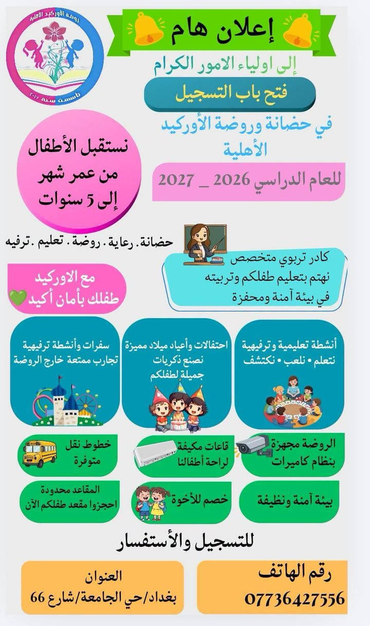 اضمن تعليم وتربيه وأساس طفلك من الاوركيد😍😍😍

من الاوركيد تبدأ انطلاقة طفلك الصحيحه💪

تعلن حضانه وروضة الاوركيد الاهليه لفتح ابوابها للتسجيل لسنه الدراسيه ٢٠٢٦_٢٠٢٧

😍منهجنا تعليمي ترفيهي😍
📘البرنامج التعليمي📘
"لعمر اربع وخمس سنوات"
قراءه ،اللغه الانجليزيه، الرياضيات، math,علوم،التربيه الاسلاميه ،أنشطه فنيه تعليميه ورياضيه وتجارب علميه ،وإرشاد تربوي(الاخلاقيه)،اناشيد.
"لعمر ثلاث سنوات"
اللغه العربيه، اللغه الانجليزيه، الرياضيات، math،العلوم ،التربيه الاسلاميه ،اناشيد،أنشطه فنيه تعليميه (أنشطه المنتسوري).
"لعمر سنتين وسنه"
برنامج تعليمي خاص لحضانه الاوركيد.
📘نظامنا تربوي وتعليمي وترفيهي، تعليمنا منظم وفق خطط دراسيه وموزع بجداول منهجيه📘
🎪البرنامج الترفيهي🎪
فقره استاذ علاء الخالدي المميزه🎹🎼
مسرح الدمى 🎭🎭
مسابقات الاوركيد 🤹‍♂️🤹‍♀️🎳🎳
سينما تعليميه ترفيهيه🎬🎬
العاب🧩🧸🎠🎢
كراتيه للاولاد 🥋🥋
باليه للبنات🩰🩰
طين اصطناعي
قصص مشوقه📖📖
تلوين🎨🎨
حفلات وسفرات🎊🚌
😍كل فئه عمريه بقاعه،قاعات مكيفه😍
"الدوام طيله ايام السنه عدا الجمعه والسبت والعطل الرسميه، تكون أبواب الحضانه والروضه مفتوحه من الساعه السادسه والنصف صباحا إلى الرابعه عصرا "
"نستقبل من عمر شهر إلى ست سنوات "
"حضانه، تحضيري١، تحضيري٢،روضه تمهيدي"
🖊التسجيل🖊
لمرحله التمهيدي kg2 /لمواليد ٢٠٢١_٢٠٢٢ شهر الواحد.
لمرحله الروضهkg1/ لمواليد ٢٠٢٢_٢٠٢٣ شهر 
الواحد.
لمرحله التحضيري٢ prkg2/ لمواليد ٢٠٢٣_٢٠٢٤ شهر الواحد.
لمرحله التحضيري ١ prkg1/ لمواليد ٢٠٢٤_٢٠٢٥ 
الحضانه nursery/ ٢٠٢٦

❤دلال وتربيه الاوركيد غير❤️

"موقع حضانه وروضه الاوركيد الاهليه/بغداد_حي الجامعه شارع ٦٦ فرع اسواق سله بالقرب من مدرسه الشهيد كامل شبيب الابتدائية.
يوجد لدينا موقع على الانستا باسم روضه الاوركيد. 
رقم الهاتف/***********
#مس_رمى_الشابندر_مديره_حضانه_وروضه_الاوركيد_الاهليه
