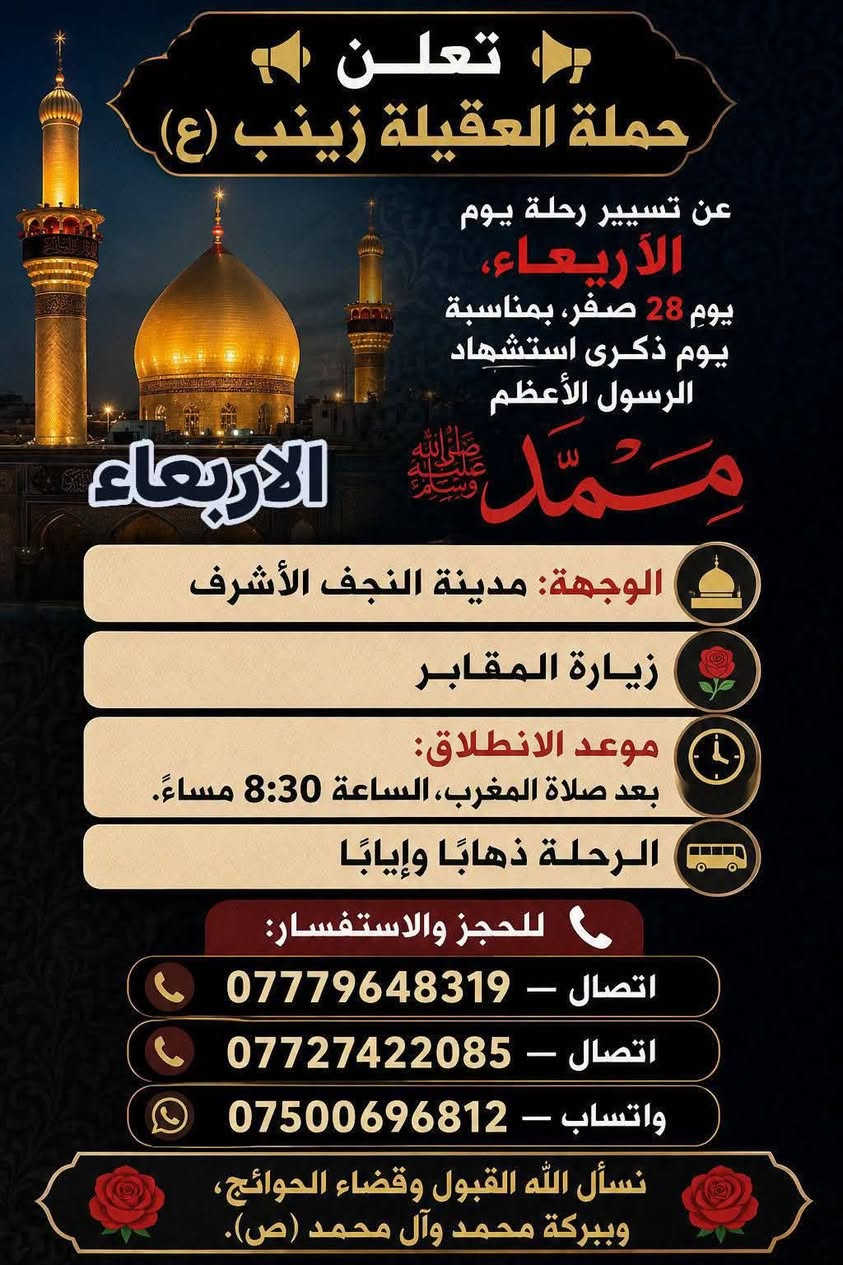 🧿حمله العقيلة زينب(ع)🧿 الزيارات العتبات المقدسه🙏
زيارات هاذا الاسبوع (الثلاثاء-والاربعاء-والخميس-والجمعه)

1-يوم الثلاثاء/زياره إلى كربلاء المقدسة 📿 🕌 وزيارة العلوية شريفه بنت الامام الحسن(ع)📿🕌و ومخابز باب الاغا🥐 الانطلاق بعد صلاه الظهر الساعه12والنصف🕐✅

--------------------------------------------------------------------------

🛑2-يوم الثلاثاء/زياره إلى مدينة النجف الاشرف 📿 🕌 وزيارة المقابر 🙏ليله28صفر بمناسبة ذكرى استشهاد الرسول الاعظم محمد(ص)🙏💔موعد الانطلاق بعد صلاه المغرب الساعه8:30ونص مساء 🕣 ✅يوم الثلاثاء

---------------------------------------------------------------------------

🛑3-يوم الاربعاء/زياره إلى مدينة النجف الأشرف 📿 🕌 وزيارة المقابر 🙏 يوم الاربعاء يوم28صفر يوم ذكرى استشهاد الرسول الاعظم محمد(ص)🙏💔الانطلاق بعد صلاه المغرب الساعه8:30ونص مساء 🕣 ✅يوم الاربعاء 

----------------------------------------------------------------------------

🛑4-يوم الخميس/زياره إلى كربلاء المقدسة📿🕌 وزيارة مرقد أولاده مسلم ابن عقيل(ع)📿🕌 موعد الانطلاق بعد صلاه الظهر الساعه12:30والنصف ضهر🕐✅يوم الخميس

----------------------------------------------------------------------------

🛑5-يوم الجمعه/زياره إلى النجف الاشرف📿🕌 
وزيارة المقابر 🙏 موعد الانطلاق بعد صلاه المغرب الساعه8:30ونص مساء 🕣✅ يوم الجمعه

-----------------------------------------------------------------------------

 للحجز والاستفسار مفتوح ☎️ خدام الحمله ✅ 
☎️حسين***********الاتصال📱 
☎️محمد***********الاتصال📱
☎️حسين***********واتساب📱مراسله أو اتصل 

(متوفر سيارات إذ عندك زياره أو مناسبه اتصل وبخدمتك)

#خدمت-الزوار-شرف-لنا # @الجميع

